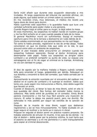 Digitalizado por kamparina para Biblioteca-irc en Septiembre de 2.003
Sería inútil añadir que durante esta ocupación observaba a mis
invitados. Mi larga experiencia del tribunal me permitió afirmar, sin
duda alguna, que todos tenían un crimen sobre su conciencia.
En mis recientes crisis, muy dolorosas, el médico me recetó una
ligera dosis de cloral para dormir.
Había suprimido este soporífero y lo guardaba hasta que tuve una
cantidad suficiente para poder matar a una persona.
Cuando Rogers trajo el coñac para su mujer, lo dejó sobre la mesa.
En esos momentos, las sospechas no habían nacido en nuestro grupo
y me fue fácil echarlo en el vaso cuando pasaba al lado de la mesa.
El general MacArthur murió sin sufrimientos. Escogí el momento
oportuno para irme de la terraza y deslizarme sin ruido detrás de él.
Como estaba ensimismado en sus pensamientos no me oyó llegar.
Tal como lo había previsto, registraron la isla de arriba abajo. Todos
convinieron en que no éramos más que siete en la isla, lo que
provocó entre ellos un ambiente de sospechas.
Según el plan trazado debía procurarme un cómplice cuando las
sospechas hubiesen aparecido. Escogí al doctor Armstrong para
desempeñar este papel. Todas sus sospechas se dirigían sobre
Lombard y yo pretendí compartir su punto de vista. Le expuse una
estratagema con el fin de coger al criminal en la trampa. Armstrong
no vio con claridad mi juego.
El diez de agosto por la mañana mataba a Rogers cuándo cortaba
leña para encender el fuego, golpeándole por detrás. Rebusqué en
sus bolsillos y encontré la llave del comedor, que había cerrado por la
noche.
Aprovechando la emoción suscitada por el encuentro del cadáver me
deslicé en el cuarto de Lombard y le sustraje el revólver. Sabía que
tenía uno, pues según mis instrucciones a Morris, éste debía sugerirte
que llevase un arma.
Cuando el desayuno, al llenar la taza de miss Brent, eché en ella lo
que quedaba del cloral. Nos fuimos del comedor todos menos la
solterona. Más tarde entré de puntillas en el comedor. Emily Brent
parecía inconsciente y me fue muy fácil ponerle una inyección de
cianuro. El soltar la abeja me pareció pueril, pero me divirtió. Me
esforzaba lo más posible por seguir las estrofas de la canción de
cuna.
Después de la muerte de miss Brent, sugerí que debíamos
registrarnos y así se hizo minuciosamente. Yo había ocultado en un
lugar seguro el revólver y no tenía ya ni cianuro ni cloral.
Propuse en seguida al doctor poner en práctica nuestro proyecto. Se
trataba solamente de simular mi muerte. A los ojos de los demás —le
dije al doctor— debía pasar por la próxima víctima, lo cual haría que
el asesino se alarmase y a mi me permitiría ir y venir tranquilamente
para espiar al criminal desconocido.
 