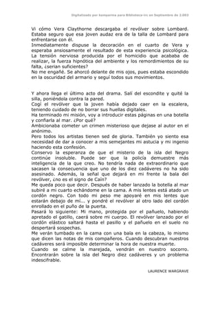 Digitalizado por kamparina para Biblioteca-irc en Septiembre de 2.003
Vi cómo Vera Claythorne descargaba el revólver sobre Lombard.
Estaba seguro que esa joven audaz era de la talla de Lombard para
enfrentarse con él.
Inmediatamente dispuse la decoración en el cuarto de Vera y
esperaba ansiosamente el resultado de esta experiencia psicológica.
La tensión nerviosa producida por el homicidio que acababa de
realizar, la fuerza hipnótica del ambiente y los remordimientos de su
falta, ¿serian suficientes?
No me engañé. Se ahorcó delante de mis ojos, pues estaba escondido
en la oscuridad del armario y seguí todos sus movimientos.
Y ahora llega el último acto del drama. Salí del escondite y quité la
silla, poniéndola contra la pared.
Cogí el revólver que la joven había dejado caer en la escalera,
teniendo cuidado de no borrar sus huellas digitales.
Ha terminado mi misión, voy a introducir estas páginas en una botella
y confiarla al mar. ¿Por qué?
Ambicionaba cometer un crimen misterioso que dejase al autor en el
anónimo.
Pero todos los artistas tienen sed de gloria. También yo siento esa
necesidad de dar a conocer a mis semejantes mi astucia y mi ingenio
haciendo esta confesión.
Conservo la esperanza de que el misterio de la isla del Negro
continúe insoluble. Puede ser que la policía demuestre más
inteligencia de la que creo. No tendría nada de extraordinario que
sacasen la consecuencia que uno de los diez cadáveres no ha sido
asesinado. Además, la señal que dejará en mi frente la bala del
revólver, ¿no es el signo de Caín?
Me queda poco que decir. Después de haber lanzado la botella al mar
subiré a mi cuarto echándome en la cama. A mis lentes está atado un
cordón negro. Con todo mi peso me apoyaré en mis lentes que
estarán debajo de mí... y pondré el revólver al otro lado del cordón
enrollado en el puño de la puerta.
Pasará lo siguiente: Mi mano, protegida por el pañuelo, habiendo
apretado el gatillo, caerá sobre mi cuerpo. El revólver lanzado por el
cordón elástico saltará hasta el pasillo y el pañuelo en el suelo no
despertará sospechas.
Me verán tumbado en la cama con una bala en la cabeza, lo mismo
que dicen las notas de mis compañeros. Cuando descubran nuestros
cadáveres será imposible determinar la hora de nuestra muerte.
Cuando se calme la marejada, vendrán en nuestro socorro.
Encontrarán sobre la isla del Negro diez cadáveres y un problema
indescifrable.
LAURENCE WARGRAVE
 