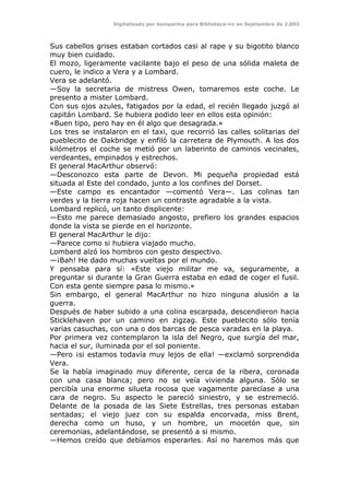 Digitalizado por kamparina para Biblioteca-irc en Septiembre de 2.003
Sus cabellos grises estaban cortados casi al rape y su bigotito blanco
muy bien cuidado.
El mozo, ligeramente vacilante bajo el peso de una sólida maleta de
cuero, le indico a Vera y a Lombard.
Vera se adelantó.
—Soy la secretaria de mistress Owen, tomaremos este coche. Le
presento a mister Lombard.
Con sus ojos azules, fatigados por la edad, el recién llegado juzgó al
capitán Lombard. Se hubiera podido leer en ellos esta opinión:
«Buen tipo, pero hay en él algo que desagrada.»
Los tres se instalaron en el taxi, que recorrió las calles solitarias del
pueblecito de Oakbridge y enfiló la carretera de Plymouth. A los dos
kilómetros el coche se metió por un laberinto de caminos vecinales,
verdeantes, empinados y estrechos.
El general MacArthur observó:
—Desconozco esta parte de Devon. Mi pequeña propiedad está
situada al Este del condado, junto a los confines del Dorset.
—Este campo es encantador —comentó Vera—. Las colinas tan
verdes y la tierra roja hacen un contraste agradable a la vista.
Lombard replicó, un tanto displicente:
—Esto me parece demasiado angosto, prefiero los grandes espacios
donde la vista se pierde en el horizonte.
El general MacArthur le dijo:
—Parece como si hubiera viajado mucho.
Lombard alzó los hombros con gesto despectivo.
—¡Bah! He dado muchas vueltas por el mundo.
Y pensaba para sí: «Este viejo militar me va, seguramente, a
preguntar si durante la Gran Guerra estaba en edad de coger el fusil.
Con esta gente siempre pasa lo mismo.»
Sin embargo, el general MacArthur no hizo ninguna alusión a la
guerra.
Después de haber subido a una colina escarpada, descendieron hacia
Sticklehaven por un camino en zigzag. Este pueblecito sólo tenía
varias casuchas, con una o dos barcas de pesca varadas en la playa.
Por primera vez contemplaron la isla del Negro, que surgía del mar,
hacia el sur, iluminada por el sol poniente.
—Pero ¡si estamos todavía muy lejos de ella! —exclamó sorprendida
Vera.
Se la había imaginado muy diferente, cerca de la ribera, coronada
con una casa blanca; pero no se veía vivienda alguna. Sólo se
percibía una enorme silueta rocosa que vagamente parecíase a una
cara de negro. Su aspecto le pareció siniestro, y se estremeció.
Delante de la posada de las Siete Estrellas, tres personas estaban
sentadas; el viejo juez con su espalda encorvada, miss Brent,
derecha como un huso, y un hombre, un mocetón que, sin
ceremonias, adelantándose, se presentó a si mismo.
—Hemos creído que debíamos esperarles. Así no haremos más que
 