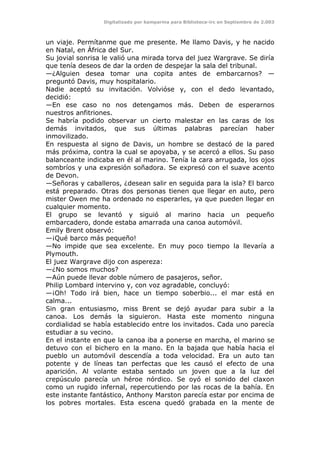 Digitalizado por kamparina para Biblioteca-irc en Septiembre de 2.003
un viaje. Permítanme que me presente. Me llamo Davis, y he nacido
en Natal, en África del Sur.
Su jovial sonrisa le valió una mirada torva del juez Wargrave. Se diría
que tenía deseos de dar la orden de despejar la sala del tribunal.
—¿Alguien desea tomar una copita antes de embarcarnos? —
preguntó Davis, muy hospitalario.
Nadie aceptó su invitación. Volvióse y, con el dedo levantado,
decidió:
—En ese caso no nos detengamos más. Deben de esperarnos
nuestros anfitriones.
Se habría podido observar un cierto malestar en las caras de los
demás invitados, que sus últimas palabras parecían haber
inmovilizado.
En respuesta al signo de Davis, un hombre se destacó de la pared
más próxima, contra la cual se apoyaba, y se acercó a ellos. Su paso
balanceante indicaba en él al marino. Tenía la cara arrugada, los ojos
sombríos y una expresión soñadora. Se expresó con el suave acento
de Devon.
—Señoras y caballeros, ¿desean salir en seguida para la isla? El barco
está preparado. Otras dos personas tienen que llegar en auto, pero
mister Owen me ha ordenado no esperarles, ya que pueden llegar en
cualquier momento.
El grupo se levantó y siguió al marino hacia un pequeño
embarcadero, donde estaba amarrada una canoa automóvil.
Emily Brent observó:
—¡Qué barco más pequeño!
—No impide que sea excelente. En muy poco tiempo la llevaría a
Plymouth.
El juez Wargrave dijo con aspereza:
—¿No somos muchos?
—Aún puede llevar doble número de pasajeros, señor.
Philip Lombard intervino y, con voz agradable, concluyó:
—¡Oh! Todo irá bien, hace un tiempo soberbio... el mar está en
calma...
Sin gran entusiasmo, miss Brent se dejó ayudar para subir a la
canoa. Los demás la siguieron. Hasta este momento ninguna
cordialidad se había establecido entre los invitados. Cada uno parecía
estudiar a su vecino.
En el instante en que la canoa iba a ponerse en marcha, el marino se
detuvo con el bichero en la mano. En la bajada que había hacia el
pueblo un automóvil descendía a toda velocidad. Era un auto tan
potente y de líneas tan perfectas que les causó el efecto de una
aparición. Al volante estaba sentado un joven que a la luz del
crepúsculo parecía un héroe nórdico. Se oyó el sonido del claxon
como un rugido infernal, repercutiendo por las rocas de la bahía. En
este instante fantástico, Anthony Marston parecía estar por encima de
los pobres mortales. Esta escena quedó grabada en la mente de
 