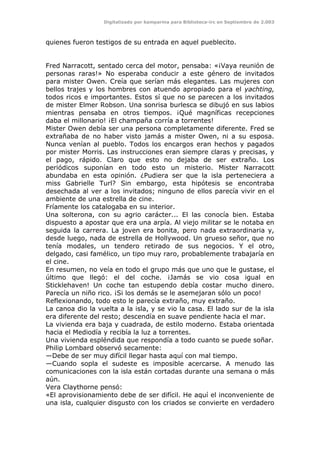 Digitalizado por kamparina para Biblioteca-irc en Septiembre de 2.003
quienes fueron testigos de su entrada en aquel pueblecito.
Fred Narracott, sentado cerca del motor, pensaba: «¡Vaya reunión de
personas raras!» No esperaba conducir a este género de invitados
para mister Owen. Creía que serían más elegantes. Las mujeres con
bellos trajes y los hombres con atuendo apropiado para el yachting,
todos ricos e importantes. Estos sí que no se parecen a los invitados
de mister Elmer Robson. Una sonrisa burlesca se dibujó en sus labios
mientras pensaba en otros tiempos. ¡Qué magníficas recepciones
daba el millonario! ¡El champaña corría a torrentes!
Mister Owen debía ser una persona completamente diferente. Fred se
extrañaba de no haber visto jamás a mister Owen, ni a su esposa.
Nunca venían al pueblo. Todos los encargos eran hechos y pagados
por mister Morris. Las instrucciones eran siempre claras y precisas, y
el pago, rápido. Claro que esto no dejaba de ser extraño. Los
periódicos suponían en todo esto un misterio. Mister Narracott
abundaba en esta opinión. ¿Pudiera ser que la isla perteneciera a
miss Gabrielle Turl? Sin embargo, esta hipótesis se encontraba
desechada al ver a los invitados; ninguno de ellos parecía vivir en el
ambiente de una estrella de cine.
Fríamente los catalogaba en su interior.
Una solterona, con su agrio carácter... El las conocía bien. Estaba
dispuesto a apostar que era una arpía. Al viejo militar se le notaba en
seguida la carrera. La joven era bonita, pero nada extraordinaria y,
desde luego, nada de estrella de Hollywood. Un grueso señor, que no
tenía modales, un tendero retirado de sus negocios. Y el otro,
delgado, casi famélico, un tipo muy raro, probablemente trabajaría en
el cine.
En resumen, no veía en todo el grupo más que uno que le gustase, el
último que llegó: el del coche. ¡Jamás se vio cosa igual en
Sticklehaven! Un coche tan estupendo debía costar mucho dinero.
Parecía un niño rico. ¡Si los demás se le asemejaran sólo un poco!
Reflexionando, todo esto le parecía extraño, muy extraño.
La canoa dio la vuelta a la isla, y se vio la casa. El lado sur de la isla
era diferente del resto; descendía en suave pendiente hacia el mar.
La vivienda era baja y cuadrada, de estilo moderno. Estaba orientada
hacia el Mediodía y recibía la luz a torrentes.
Una vivienda espléndida que respondía a todo cuanto se puede soñar.
Philip Lombard observó secamente:
—Debe de ser muy difícil llegar hasta aquí con mal tiempo.
—Cuando sopla el sudeste es imposible acercarse. A menudo las
comunicaciones con la isla están cortadas durante una semana o más
aún.
Vera Claythorne pensó:
«El aprovisionamiento debe de ser difícil. He aquí el inconveniente de
una isla, cualquier disgusto con los criados se convierte en verdadero
 