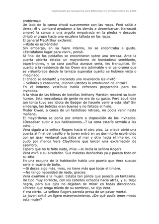 Digitalizado por kamparina para Biblioteca-irc en Septiembre de 2.003
problema.»
Un lado de la canoa chocó suavemente con las rocas. Fred saltó a
tierra; él y Lombard ayudaron a los demás a desembarcar. Narracott
amarró la canoa a una argolla empotrada en la piedra y después
dirigió al grupo hacia una escalera tallada en las rocas.
El general MacArthur exclamó:
—¡Esto es espléndido!
Sin embargo, en su fuero interno, no se encontraba a gusto.
«Estrafalario lugar para vivir», pensó.
Al final de los peldaños se encontraron sobre una terraza. Ante la
puerta abierta estaba un mayordomo de bondadoso semblante,
esperándoles, y su cara pacífica aunque seria, les tranquilizó. En
cuanto a la residencia de los Owen era admirable y el panorama que
se vislumbraba desde la terraza superaba cuanto se hubiese visto o
imaginado.
El criado se adelantó y haciendo una reverencia les invitó:
—Señoras y caballeros, ¿tienen ustedes la amabilidad de entrar?
En el inmenso vestíbulo había refrescos preparados para los
invitados.
A la vista de las hileras de botellas Anthony Marston recobró su buen
humor. Esta mezcolanza de gente no era de su gusto. Pero ¿qué idea
tan tonta tuvo ese idiota de Badger de hacerle venir a esta isla? Sin
embargo, las bebidas eran buenas y no faltaba el hielo.
Mister Owen, a causa de un fastidioso retraso, no podía venir hasta
mañana.
El mayordomo se ponía por entero a disposición de los invitados.
¿Deseaban subir a sus habitaciones...? La cena estaría servida a las
ocho...
Vera siguió a la señora Rogers hacia el otro piso. La criada abrió una
puerta al final del pasillo y la joven entró en un dormitorio espléndido
con un gran ventanal que daba al mar y otro hacia el interior; no
pudo por menos Vera Claythorne que lanzar una exclamación de
asombro.
Espero que no le falte nada, miss —le decía la señora Rogers.
Vera miró a su alrededor. Sus maletas deshechas ya y puesto todo en
su sitio.
En una esquina de la habitación había una puerta que Vera supuso
sería el cuarto de baño.
—Si desea algo más, miss, no tiene más que tocar el timbre.
—No tengo necesidad de nada, gracias.
Vera examinó a la mujer. Estaba tan pálida que parecía un fantasma.
De tipo muy correcto, con los cabellos echados hacia atrás, y su traje
negro, pero sus ojos no dejaban de mirar en todas direcciones.
«Parece que tenga miedo de su sombra», se dijo Vera.
Y era cierto. La señora Rogers parecía presa de un pavor mortal.
La joven sintió un ligero estremecimiento. ¿De qué podía tener miedo
esta mujer?
 