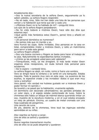 Digitalizado por kamparina para Biblioteca-irc en Septiembre de 2.003
Amablemente dijo:
—Soy la nueva secretaria de la señora Owen, seguramente ya lo
saben ustedes. La señora Rogers respondió:
—No sé nada, miss. Sólo me han dado una lista de las personas que
venían y la habitación que tenía que dar a cada uno.
—¿Mistress Owen no le ha hablado de mí? —preguntó Vera.
Los ojos de la señora Rogers parpadearon.
—No he visto todavía a mistress Owen; hace sólo dos días que
estamos aquí.
«¡Qué gente más fantástica estos Owen!», pensó Vera y añadió en
voz alta:
—¿El personal doméstico es numeroso?
—No somos más que mi marido y yo.
Vera frunció las cejas. Ocho invitados. Diez personas en la casa en
total, comprendidos mister y mistress Owen, y ¡sólo un matrimonio
para servir a toda esta gente!
La señora Rogers añadió:
—Soy una buena cocinera y Rogers se basta para hacer el trabajo de
la casa. Naturalmente no esperábamos tantos invitados.
—¿Cómo se las arreglará usted para salir adelante?
—Tranquilícese, miss, ya me arreglaré. Si más tarde mister Owen
organiza otras recepciones, sin duda tomará más personal para
ayudarnos.
—Así lo espero —contestó Vera.
La señora Rogers se alejó, sin ruido, como si fuera una sombra.
Vera se dirigió hacia la ventana y se sentó en una banqueta. Estaba
inquieta. Todo le parecía muy raro en esta casa. ¡La ausencia de los
dueños, la espectral criada y los invitados! ¡Estos sí que eran muy
raros y extraños!
Vera pensó: «En verdad me hubiese gustado ver a mistress Owen y
poder formar mi opinión.»
Se levantó y se paseó por la habitación, vivamente agitada.
Un dormitorio con decorado ultramoderno; las paredes pintadas de
un color claro, y el espejo estaba contorneado de luces. Sobre la
chimenea sólo había un bloque de mármol blanco queriendo imitar un
oso, muestra de la escultura moderna, y en el cual estaba encajado
un reloj de péndulo. Encima, un cuadro de metal cromado con una
hoja cuadrada de pergamino.
Una canción de cuna.
De pie, delante de la chimenea, Vera leyó las ingenuas estrofas
aprendidas en su niñez.
Diez negritos se fueron a cenar.
Uno de ellos se asfixió y quedaron
Nueve.
Nueve negritos trasnocharon mucho.
Uno de ellos no se pudo despertar y quedaron
 