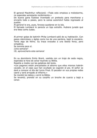 Digitalizado por kamparina para Biblioteca-irc en Septiembre de 2.003
El general MacArthur reflexionó: «Todo esto empieza a molestarme,
no esperaba semejante recibimiento.»
De buena gana hubiese inventado un pretexto para marcharse y
enviarlo todo a paseo, pero la canoa automóvil había regresado al
pueblo.
Al general le era, pues, forzoso quedarse en la isla.
El llamado Lombard le parecía un tipo extraño. Hubiera jurado que
era falso como Judas.
Al primer golpe de batintín Philip Lombard salió de su habitación. Con
pasos silenciosos y ágiles como los de una pantera, bajó la escalera.
Tenía algo de felino. Su traza evocaba a una bestia feroz, pero
simpática.
Se sonreía para sí.
¿Una semana?
¡Sí, aprovecharía esta semana!
En su dormitorio Emily Brent, vestida con un traje de seda negra,
esperaba la hora de cenar leyendo su Biblia.
Repetía a media voz las palabras del texto.
«Los paganos están precipitados al abismo que ellos mismos habrán
cavado; en el cepo que han ocultado se cogerán el pie. El señor se
dará a conocer el día del Juicio Final. El pecador en sus propias redes
caerá y será arrojado al infierno.»
Se mordió los labios y cerró la Biblia.
Se levantó; prendió en su corpiño un broche de cuarzo y bajó a
cenar.
 