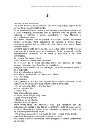 Digitalizado por kamparina para Biblioteca-irc en Septiembre de 2.003
3
La cena estaba terminada.
Los platos habían sido excelentes, los vinos exquisitos, Rogers había
servido la mesa admirablemente.
Todos estaban de buen humor y las lenguas empezaban a desatarse.
El juez Wargrave, dulcificado por el delicioso vino de oporto, era
espiritual e irónico; el doctor Armstrong y Tony Marston le
escuchaban con placer.
Miss Brent hablaba con el general MacArthur; habían encontrado
amigos comunes. Vera Claythorne le sometía a mister Davis
cuestiones pertinentes al África del Sur, tema que mister Davis
conocía a fondo.
Lombard seguía esta conversación. Una o dos veces levantó los ojos
bruscamente y sus párpados se encogieron. De vez en cuando miraba
discretamente alrededor de la mesa y estudiaba a los otros
comensales.
De repente Marston exclamó:
—Son raras estas estatuillas, ¿verdad?
En el centro de la mesa redonda, sobre una bandeja de cristal
estaban colocadas unas figurillas de porcelana.
—Negros —dijo Tony—. La isla del Negro. De ahí es de donde viene la
idea, supongo.
Vera se inclinó hacia delante.
—En efecto, es divertido. ¿Cuántos son? ¿Diez?
—Sí... hay diez.
Vera exclamó:
—Son graciosos. Son los diez negritos de la canción de cuna; en mi
cuarto está en un cuadro, suspendido sobre la chimenea.
—En mi cuarto también —dijo Lombard.
—En el mío también.
—Y en el mío.
Todo el mundo hizo coro.
—La idea no es vulgar —dijo Vera.
El juez Wargrave gruñó:
—Decid mejor es infantil.
Después se sirvió oporto.
Emily Brent lanzó una mirada a Vera, que respondió con una
inclinación de cabeza y las dos se levantaron. Hasta el salón con las
ventanas abiertas que daban sobre la terraza, les llegaba el ruido de
las olas rompiendo en las rocas.
—Me encanta escuchar el murmullo del mar —indicó Emily Brent.
—A mí me horroriza —contestó Vera con voz seca.
Miss Brent le miró sorprendida. Vera enrojeció y añadió conteniendo
su emoción:
 