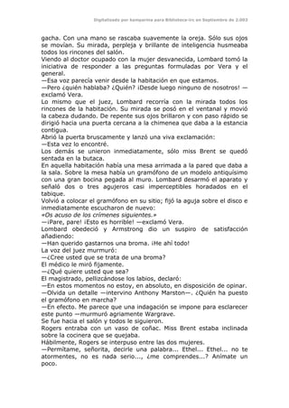 Digitalizado por kamparina para Biblioteca-irc en Septiembre de 2.003
gacha. Con una mano se rascaba suavemente la oreja. Sólo sus ojos
se movían. Su mirada, perpleja y brillante de inteligencia husmeaba
todos los rincones del salón.
Viendo al doctor ocupado con la mujer desvanecida, Lombard tomó la
iniciativa de responder a las preguntas formuladas por Vera y el
general.
—Esa voz parecía venir desde la habitación en que estamos.
—Pero ¿quién hablaba? ¿Quién? ¡Desde luego ninguno de nosotros! —
exclamó Vera.
Lo mismo que el juez, Lombard recorría con la mirada todos los
rincones de la habitación. Su mirada se posó en el ventanal y movió
la cabeza dudando. De repente sus ojos brillaron y con paso rápido se
dirigió hacia una puerta cercana a la chimenea que daba a la estancia
contigua.
Abrió la puerta bruscamente y lanzó una viva exclamación:
—Esta vez lo encontré.
Los demás se unieron inmediatamente, sólo miss Brent se quedó
sentada en la butaca.
En aquella habitación había una mesa arrimada a la pared que daba a
la sala. Sobre la mesa había un gramófono de un modelo antiquísimo
con una gran bocina pegada al muro. Lombard desarmó el aparato y
señaló dos o tres agujeros casi imperceptibles horadados en el
tabique.
Volvió a colocar el gramófono en su sitio; fijó la aguja sobre el disco e
inmediatamente escucharon de nuevo:
«Os acuso de los crímenes siguientes.»
—¡Pare, pare! ¡Esto es horrible! —exclamó Vera.
Lombard obedeció y Armstrong dio un suspiro de satisfacción
añadiendo:
—Han querido gastarnos una broma. ¡He ahí todo!
La voz del juez murmuró:
—¿Cree usted que se trata de una broma?
El médico le miró fijamente.
—¿Qué quiere usted que sea?
El magistrado, pellizcándose los labios, declaró:
—En estos momentos no estoy, en absoluto, en disposición de opinar.
—Olvida un detalle —intervino Anthony Marston—. ¿Quién ha puesto
el gramófono en marcha?
—En efecto. Me parece que una indagación se impone para esclarecer
este punto —murmuró agriamente Wargrave.
Se fue hacia el salón y todos le siguieron.
Rogers entraba con un vaso de coñac. Miss Brent estaba inclinada
sobre la cocinera que se quejaba.
Hábilmente, Rogers se interpuso entre las dos mujeres.
—Permítame, señorita, decirle una palabra... Ethel... Ethel... no te
atormentes, no es nada serio..., ¿me comprendes...? Anímate un
poco.
 