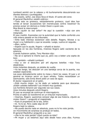 Digitalizado por kamparina para Biblioteca-irc en Septiembre de 2.003
Lombard asintió con la cabeza y rió burlonamente descubriendo sus
dientes blancos y puntiagudos.
—Es exacto, señor, ese disco lleva el título: El canto del cisne.
El general MacArthur estalló colérico:
—Todo esto es grotesco, estúpidamente grotesco; ¿qué idea han
tenido al lanzar acusaciones tan monstruosas contra nosotros? Es
preciso avisar sin demora a mister Owen o quien sea.
Miss Brent le interrumpió:
—Pero ¿quién es ese señor? He aquí la cuestión —dijo con aire
indignado.
El juez meditó. Expresóse con la autoridad que le había conferido una
vida entera pasada en los tribunales.
—Ante todo interesa esclarecer este detalle. Rogers, llévese a su
mujer a su habitación y que se acueste. Luego, vuelva en seguida.
—Bien, señor.
—Espere que le ayude, Rogers —añadió el doctor.
Apoyada en los dos hombres, mistress Rogers salió vacilante de la
estancia.
Cuando hubieron salido, Tony Marston dijo:
—No sé si opinará lo mismo que yo, pero voy a beber una copita de
licor.
—Yo también —añadió Lombard.
—Voy a ver si descubro por ahí algunas botellas —dijo Tony
alejándose.
Unos instantes después, ya estaba de vuelta.
—Ya las tengo, las descubrí en una bandeja cerca de la puerta, nos
estaban esperando.
Las puso delicadamente sobre la mesa y llenó los vasos. El juez y el
general se hicieron servir un buen whisky. Todos necesitaban un
estimulante; sólo Emily Brent pidió un vaso de agua.
El doctor reapareció en el salón.
—Está mucho mejor. Le he dado un sedante para que descanse.
¿Están ustedes bebiendo? Les imitaré muy gustoso.
Los hombres llenaron por segunda vez sus vasos.
Unos minutos después volvió Rogers.
El juez se encargó de continuar el interrogatorio.
Pronto el salón se transformó en un tribunal improvisado.
—Veamos, Rogers: queremos conocer algo de esa historia. ¿Quién es
mister Owen? —preguntó el magistrado.
—Pues el propietario de la isla, señor.
—Sí. Ya lo sé. Pero ¿sabe algo de él?
Rogers bajó la cabeza.
—No puedo decirle nada en absoluto, pues no lo he visto jamás.
Un movimiento de sorpresa se produjo en todos.
El general MacArthur preguntó a su vez:
—¿No le ha visto jamás? ¿Qué cuento es éste?
—Mi mujer y yo estamos aquí sólo desde hace unos días. Fuimos
 