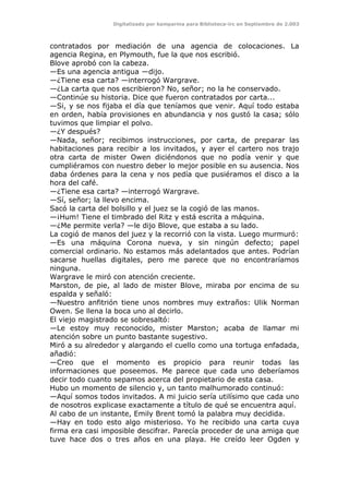 Digitalizado por kamparina para Biblioteca-irc en Septiembre de 2.003
contratados por mediación de una agencia de colocaciones. La
agencia Regina, en Plymouth, fue la que nos escribió.
Blove aprobó con la cabeza.
—Es una agencia antigua —dijo.
—¿Tiene esa carta? —interrogó Wargrave.
—¿La carta que nos escribieron? No, señor; no la he conservado.
—Continúe su historia. Dice que fueron contratados por carta...
—Si, y se nos fijaba el día que teníamos que venir. Aquí todo estaba
en orden, había provisiones en abundancia y nos gustó la casa; sólo
tuvimos que limpiar el polvo.
—¿Y después?
—Nada, señor; recibimos instrucciones, por carta, de preparar las
habitaciones para recibir a los invitados, y ayer el cartero nos trajo
otra carta de mister Owen diciéndonos que no podía venir y que
cumpliéramos con nuestro deber lo mejor posible en su ausencia. Nos
daba órdenes para la cena y nos pedía que pusiéramos el disco a la
hora del café.
—¿Tiene esa carta? —interrogó Wargrave.
—Sí, señor; la llevo encima.
Sacó la carta del bolsillo y el juez se la cogió de las manos.
—¡Hum! Tiene el timbrado del Ritz y está escrita a máquina.
—¿Me permite verla? —le dijo Blove, que estaba a su lado.
La cogió de manos del juez y la recorrió con la vista. Luego murmuró:
—Es una máquina Corona nueva, y sin ningún defecto; papel
comercial ordinario. No estamos más adelantados que antes. Podrían
sacarse huellas digitales, pero me parece que no encontraríamos
ninguna.
Wargrave le miró con atención creciente.
Marston, de pie, al lado de mister Blove, miraba por encima de su
espalda y señaló:
—Nuestro anfitrión tiene unos nombres muy extraños: Ulik Norman
Owen. Se llena la boca uno al decirlo.
El viejo magistrado se sobresaltó:
—Le estoy muy reconocido, mister Marston; acaba de llamar mi
atención sobre un punto bastante sugestivo.
Miró a su alrededor y alargando el cuello como una tortuga enfadada,
añadió:
—Creo que el momento es propicio para reunir todas las
informaciones que poseemos. Me parece que cada uno deberíamos
decir todo cuanto sepamos acerca del propietario de esta casa.
Hubo un momento de silencio y, un tanto malhumorado continuó:
—Aquí somos todos invitados. A mi juicio sería utilísimo que cada uno
de nosotros explicase exactamente a título de qué se encuentra aquí.
Al cabo de un instante, Emily Brent tomó la palabra muy decidida.
—Hay en todo esto algo misterioso. Yo he recibido una carta cuya
firma era casi imposible descifrar. Parecía proceder de una amiga que
tuve hace dos o tres años en una playa. He creído leer Ogden y
 