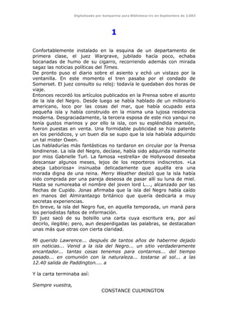 Digitalizado por kamparina para Biblioteca-irc en Septiembre de 2.003
1
Confortablemente instalado en la esquina de un departamento de
primera clase, el juez Wargrave, jubilado hacía poco, echaba
bocanadas de humo de su cigarro, recorriendo además con mirada
sagaz las noticias políticas del Times.
De pronto puso el diario sobre el asiento y echó un vistazo por la
ventanilla. En este momento el tren pasaba por el condado de
Somerset. El juez consulto su reloj: todavía le quedaban dos horas de
viaje.
Entonces recordó los artículos publicados en la Prensa sobre el asunto
de la isla del Negro. Desde luego se había hablado de un millonario
americano, loco por las cosas del mar, que había ocupado esta
pequeña isla y había construido en la misma una lujosa residencia
moderna. Desgraciadamente, la tercera esposa de este rico yanqui no
tenía gustos marinos y por ello la isla, con su espléndida mansión,
fueron puestas en venta. Una formidable publicidad se hizo patente
en los periódicos, y un buen día se supo que la isla habíala adquirido
un tal mister Owen.
Las habladurías más fantásticas no tardaron en circular por la Prensa
londinense. La isla del Negro, decíase, había sido adquirida realmente
por miss Gabrielle Turl. La famosa «estrella» de Hollywood deseaba
descansar algunos meses, lejos de los reporteros indiscretos. «La
abeja Laboriosa» insinuaba delicadamente que aquélla era una
morada digna de una reina. Merry Weather deslizó que la isla había
sido comprada por una pareja deseosa de pasar allí su luna de miel.
Hasta se rumoreaba el nombre del joven lord L..., alcanzado por las
flechas de Cupido. Jonas afirmaba que la isla del Negro había caído
en manos del Almirantazgo británico que quería dedicarla a muy
secretas experiencias.
En breve, la isla del Negro fue, en aquella temporada, un maná para
los periodistas faltos de información.
El juez sacó de su bolsillo una carta cuya escritura era, por así
decirlo, ilegible; pero, aun desperdigadas las palabras, se destacaban
unas más que otras con cierta claridad.
Mi querido Lawrence... después de tantos años de haberme dejado
sin noticias... Venid a la isla del Negro... un sitio verdaderamente
encantador... tantas cosas tenemos para contarnos... del tiempo
pasado... en comunión con la naturaleza... tostarse al sol... a las
12.40 salida de Paddington.... a
Y la carta terminaba así:
Siempre vuestra,
CONSTANCE CULMINGTON
 