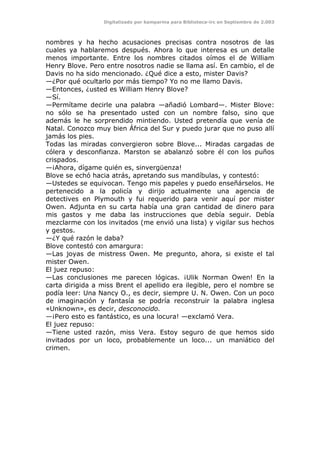 Digitalizado por kamparina para Biblioteca-irc en Septiembre de 2.003
nombres y ha hecho acusaciones precisas contra nosotros de las
cuales ya hablaremos después. Ahora lo que interesa es un detalle
menos importante. Entre los nombres citados oímos el de William
Henry Blove. Pero entre nosotros nadie se llama así. En cambio, el de
Davis no ha sido mencionado. ¿Qué dice a esto, mister Davis?
—¿Por qué ocultarlo por más tiempo? Yo no me llamo Davis.
—Entonces, ¿usted es William Henry Blove?
—Sí.
—Permítame decirle una palabra —añadió Lombard—. Mister Blove:
no sólo se ha presentado usted con un nombre falso, sino que
además le he sorprendido mintiendo. Usted pretendía que venía de
Natal. Conozco muy bien África del Sur y puedo jurar que no puso allí
jamás los pies.
Todas las miradas convergieron sobre Blove... Miradas cargadas de
cólera y desconfianza. Marston se abalanzó sobre él con los puños
crispados.
—¡Ahora, dígame quién es, sinvergüenza!
Blove se echó hacia atrás, apretando sus mandíbulas, y contestó:
—Ustedes se equivocan. Tengo mis papeles y puedo enseñárselos. He
pertenecido a la policía y dirijo actualmente una agencia de
detectives en Plymouth y fui requerido para venir aquí por mister
Owen. Adjunta en su carta había una gran cantidad de dinero para
mis gastos y me daba las instrucciones que debía seguir. Debía
mezclarme con los invitados (me envió una lista) y vigilar sus hechos
y gestos.
—¿Y qué razón le daba?
Blove contestó con amargura:
—Las joyas de mistress Owen. Me pregunto, ahora, si existe el tal
mister Owen.
El juez repuso:
—Las conclusiones me parecen lógicas. ¡Ulik Norman Owen! En la
carta dirigida a miss Brent el apellido era ilegible, pero el nombre se
podía leer: Una Nancy O., es decir, siempre U. N. Owen. Con un poco
de imaginación y fantasía se podría reconstruir la palabra inglesa
«Unknown», es decir, desconocido.
—¡Pero esto es fantástico, es una locura! —exclamó Vera.
El juez repuso:
—Tiene usted razón, miss Vera. Estoy seguro de que hemos sido
invitados por un loco, probablemente un loco... un maniático del
crimen.
 