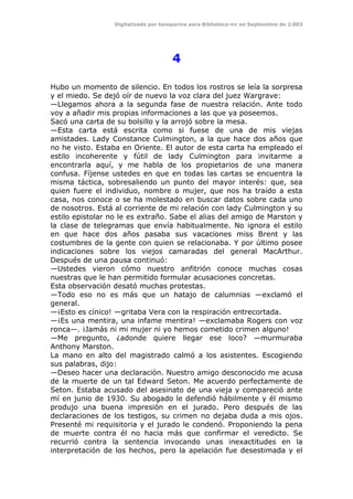 Digitalizado por kamparina para Biblioteca-irc en Septiembre de 2.003
4
Hubo un momento de silencio. En todos los rostros se leía la sorpresa
y el miedo. Se dejó oír de nuevo la voz clara del juez Wargrave:
—Llegamos ahora a la segunda fase de nuestra relación. Ante todo
voy a añadir mis propias informaciones a las que ya poseemos.
Sacó una carta de su bolsillo y la arrojó sobre la mesa.
—Esta carta está escrita como si fuese de una de mis viejas
amistades. Lady Constance Culmington, a la que hace dos años que
no he visto. Estaba en Oriente. El autor de esta carta ha empleado el
estilo incoherente y fútil de lady Culmington para invitarme a
encontrarla aquí, y me habla de los propietarios de una manera
confusa. Fíjense ustedes en que en todas las cartas se encuentra la
misma táctica, sobresaliendo un punto del mayor interés: que, sea
quien fuere el individuo, nombre o mujer, que nos ha traído a esta
casa, nos conoce o se ha molestado en buscar datos sobre cada uno
de nosotros. Está al corriente de mi relación con lady Culmington y su
estilo epistolar no le es extraño. Sabe el alias del amigo de Marston y
la clase de telegramas que envía habitualmente. No ignora el estilo
en que hace dos años pasaba sus vacaciones miss Brent y las
costumbres de la gente con quien se relacionaba. Y por último posee
indicaciones sobre los viejos camaradas del general MacArthur.
Después de una pausa continuó:
—Ustedes vieron cómo nuestro anfitrión conoce muchas cosas
nuestras que le han permitido formular acusaciones concretas.
Esta observación desató muchas protestas.
—Todo eso no es más que un hatajo de calumnias —exclamó el
general.
—¡Esto es cínico! —gritaba Vera con la respiración entrecortada.
—¡Es una mentira, una infame mentira! —exclamaba Rogers con voz
ronca—. ¡Jamás ni mi mujer ni yo hemos cometido crimen alguno!
—Me pregunto, ¿adonde quiere llegar ese loco? —murmuraba
Anthony Marston.
La mano en alto del magistrado calmó a los asistentes. Escogiendo
sus palabras, dijo:
—Deseo hacer una declaración. Nuestro amigo desconocido me acusa
de la muerte de un tal Edward Seton. Me acuerdo perfectamente de
Seton. Estaba acusado del asesinato de una vieja y compareció ante
mí en junio de 1930. Su abogado le defendió hábilmente y él mismo
produjo una buena impresión en el jurado. Pero después de las
declaraciones de los testigos, su crimen no dejaba duda a mis ojos.
Presenté mi requisitoria y el jurado le condenó. Proponiendo la pena
de muerte contra él no hacia más que confirmar el veredicto. Se
recurrió contra la sentencia invocando unas inexactitudes en la
interpretación de los hechos, pero la apelación fue desestimada y el
 