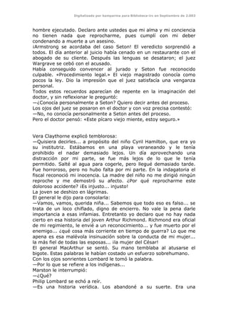 Digitalizado por kamparina para Biblioteca-irc en Septiembre de 2.003
hombre ejecutado. Declaro ante ustedes que mi alma y mi conciencia
no tienen nada que reprocharme, pues cumplí con mi deber
condenando a muerte a un asesino.
¡Armstrong se acordaba del caso Seton! El veredicto sorprendió a
todos. El día anterior al juicio había cenado en un restaurante con el
abogado de su cliente. Después las lenguas se desataron; el juez
Wargrave se cebó con el acusado.
Había conseguido convencer al jurado y Seton fue reconocido
culpable. «Procedimiento legal.» El viejo magistrado conocía como
pocos la ley. Dio la impresión que el juez satisfacía una venganza
personal.
Todos estos recuerdos aparecían de repente en la imaginación del
doctor, y sin reflexionar le preguntó:
—¿Conocía personalmente a Seton? Quiero decir antes del proceso.
Los ojos del juez se posaron en el doctor y con voz precisa contestó:
—No, no conocía personalmente a Seton antes del proceso.
Pero el doctor pensó: «Este pícaro viejo miente, estoy seguro.»
Vera Claythorne explicó temblorosa:
—Quisiera decirles... a propósito del niño Cyril Hamilton, que era yo
su institutriz. Estábamos en una playa veraneando y le tenía
prohibido el nadar demasiado lejos. Un día aprovechando una
distracción por mi parte, se fue más lejos de lo que le tenía
permitido. Salté al agua para cogerle, pero llegué demasiado tarde.
Fue horroroso, pero no hubo falta por mi parte. En la indagatoria el
fiscal reconoció mi inocencia. La madre del niño no me dirigió ningún
reproche y me demostró su afecto. ¿Por qué reprocharme este
doloroso accidente? ¡Es injusto... injusto!
La joven se deshizo en lágrimas.
El general le dijo para consolarla:
—Vamos, vamos, querida niña... Sabemos que todo eso es falso... se
trata de un loco chiflado, digno de encierro. No vale la pena darle
importancia a esas infamias. Entretanto yo declaro que no hay nada
cierto en esa historia del joven Arthur Richmond. Richmond era oficial
de mi regimiento, le envié a un reconocimiento... y fue muerto por el
enemigo... ¿qué cosa más corriente en tiempo de guerra? Lo que me
apena es esa malévola insinuación sobre la conducta de mi mujer...
la más fiel de todas las esposas... ¡la mujer del César!
El general MacArthur se sentó. Su mano temblaba al atusarse el
bigote. Estas palabras le habían costado un esfuerzo sobrehumano.
Con los ojos sonrientes Lombard le tomó la palabra.
—Por lo que se refiere a los indígenas...
Marston le interrumpió:
—¿Qué?
Philip Lombard se echó a reír.
—Es una historia verídica. Los abandoné a su suerte. Era una
 