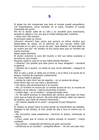 Digitalizado por kamparina para Biblioteca-irc en Septiembre de 2.003
5
El golpe fue tan inesperado que todo el mundo quedó estupefacto.
Los espectadores, como clavados en el suelo, miraban el cuerpo
inanimado del joven.
Por fin el doctor saltó de su silla y se arrodilló para examinarlo;
levantó la cabeza y con voz que el miedo desfiguraba, exclamó:
—¡Dios mío! ¡Ha muerto!
Al principio nadie se movió.
¿Muerto? ¿Muerto? Este joven que parecía un héroe nórdico que
desbordaba de salud, en la plenitud de sus fuerzas había sido
fulminado en un abrir y cerrar de ojos. ¡Qué diablos! ¡A esta edad no
se muere uno así! ¡Un whisky no era causa para que un hombre tan
fuerte muriese!
Nadie podía admitirlo.
El doctor examinó la cara del muerto y olió sus labios azulados y
torcidos en una mueca.
Después cogió el vaso en el que había bebido Marston.
—¿Muerto? ¿Es posible que este joven se haya ahogado? —exclamó
el general.
—Llámelo así si quiere. Lo cierto es que murió asfixiado —aseguró el
doctor.
Olió el vaso y pasó un dedo por el fondo y se lo llevó a la punta de la
lengua. Cambió de expresión súbitamente.
De nuevo habló el general:
—Jamás he visto morir tan de repente... en un acceso de ahogo.
Emily Brent dijo con voz clara y penetrante:
—¡En plena vida pertenecemos a la muerte!
—No, un hombre no muere por un simple acceso de tos; la muerte de
Marston no es natural —dijo bruscamente el doctor.
—¿Había algo... en el whisky? —preguntó bajito Vera.
—Sí. No sabría precisar la naturaleza del veneno, pero todo me hace
creer que se trata de cianuro. No será ácido prúsico; debe ser cianuro
de potasio, que mata de manera fulminante.
—¿El veneno estaba en el vaso? —preguntó el juez Wargrave.
—Sí.
El médico se dirigió hacia la mesa donde se encontraban las botellas.
Destapó la del whisky, la olió, probó de ella e hizo lo mismo con la
soda.
—No encuentro nada sospechoso —terminó el doctor, inclinando la
cabeza.
—¿Cree usted que él mismo se habría echado el veneno? —indicó
Lombard.
—Eso parece —respondió Armstrong sin gran convicción.
—¿Entonces es un suicidio? —preguntó Blove—. He ahí una cosa rara.
 