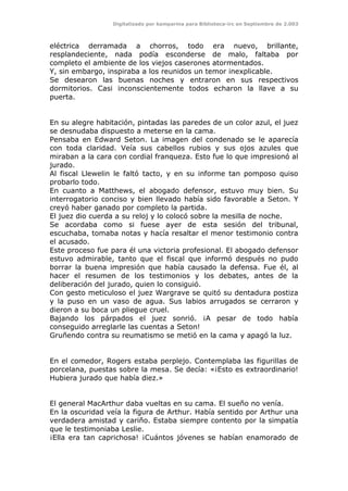 Digitalizado por kamparina para Biblioteca-irc en Septiembre de 2.003
eléctrica derramada a chorros, todo era nuevo, brillante,
resplandeciente, nada podía esconderse de malo, faltaba por
completo el ambiente de los viejos caserones atormentados.
Y, sin embargo, inspiraba a los reunidos un temor inexplicable.
Se desearon las buenas noches y entraron en sus respectivos
dormitorios. Casi inconscientemente todos echaron la llave a su
puerta.
En su alegre habitación, pintadas las paredes de un color azul, el juez
se desnudaba dispuesto a meterse en la cama.
Pensaba en Edward Seton. La imagen del condenado se le aparecía
con toda claridad. Veía sus cabellos rubios y sus ojos azules que
miraban a la cara con cordial franqueza. Esto fue lo que impresionó al
jurado.
Al fiscal Llewelin le faltó tacto, y en su informe tan pomposo quiso
probarlo todo.
En cuanto a Matthews, el abogado defensor, estuvo muy bien. Su
interrogatorio conciso y bien llevado había sido favorable a Seton. Y
creyó haber ganado por completo la partida.
El juez dio cuerda a su reloj y lo colocó sobre la mesilla de noche.
Se acordaba como si fuese ayer de esta sesión del tribunal,
escuchaba, tomaba notas y hacía resaltar el menor testimonio contra
el acusado.
Este proceso fue para él una victoria profesional. El abogado defensor
estuvo admirable, tanto que el fiscal que informó después no pudo
borrar la buena impresión que había causado la defensa. Fue él, al
hacer el resumen de los testimonios y los debates, antes de la
deliberación del jurado, quien lo consiguió.
Con gesto meticuloso el juez Wargrave se quitó su dentadura postiza
y la puso en un vaso de agua. Sus labios arrugados se cerraron y
dieron a su boca un pliegue cruel.
Bajando los párpados el juez sonrió. ¡A pesar de todo había
conseguido arreglarle las cuentas a Seton!
Gruñendo contra su reumatismo se metió en la cama y apagó la luz.
En el comedor, Rogers estaba perplejo. Contemplaba las figurillas de
porcelana, puestas sobre la mesa. Se decía: «¡Esto es extraordinario!
Hubiera jurado que había diez.»
El general MacArthur daba vueltas en su cama. El sueño no venía.
En la oscuridad veía la figura de Arthur. Había sentido por Arthur una
verdadera amistad y cariño. Estaba siempre contento por la simpatía
que le testimoniaba Leslie.
¡Ella era tan caprichosa! ¡Cuántos jóvenes se habían enamorado de
 