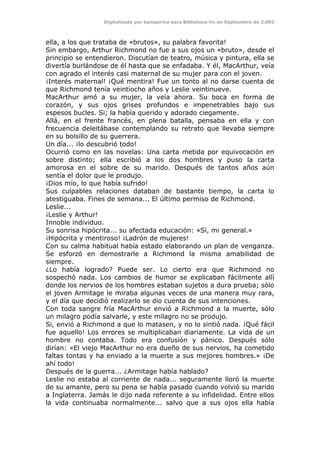 Digitalizado por kamparina para Biblioteca-irc en Septiembre de 2.003
ella, a los que trataba de «brutos», su palabra favorita!
Sin embargo, Arthur Richmond no fue a sus ojos un «bruto», desde el
principio se entendieron. Discutían de teatro, música y pintura, ella se
divertía burlándose de él hasta que se enfadaba. Y él, MacArthur, veía
con agrado el interés casi maternal de su mujer para con el joven.
¡Interés maternal! ¡Qué mentira! Fue un tonto al no darse cuenta de
que Richmond tenía veintiocho años y Leslie veintinueve.
MacArthur amó a su mujer, la veía ahora. Su boca en forma de
corazón, y sus ojos grises profundos e impenetrables bajo sus
espesos bucles. Si; la había querido y adorado ciegamente.
Allá, en el frente francés, en plena batalla, pensaba en ella y con
frecuencia deleitábase contemplando su retrato que llevaba siempre
en su bolsillo de su guerrera.
Un día... ¡lo descubrió todo!
Ocurrió como en las novelas: Una carta metida por equivocación en
sobre distinto; ella escribió a los dos hombres y puso la carta
amorosa en el sobre de su marido. Después de tantos años aún
sentía el dolor que le produjo.
¡Dios mío, lo que había sufrido!
Sus culpables relaciones databan de bastante tiempo, la carta lo
atestiguaba. Fines de semana... El último permiso de Richmond.
Leslie...
¡Leslie y Arthur!
Innoble individuo.
Su sonrisa hipócrita... su afectada educación: «Sí, mi general.»
¡Hipócrita y mentiroso! ¡Ladrón de mujeres!
Con su calma habitual había estado elaborando un plan de venganza.
Se esforzó en demostrarle a Richmond la misma amabilidad de
siempre.
¿Lo había logrado? Puede ser. Lo cierto era que Richmond no
sospechó nada. Los cambios de humor se explicaban fácilmente allí
donde los nervios de los hombres estaban sujetos a dura prueba; sólo
el joven Armitage le miraba algunas veces de una manera muy rara,
y el día que decidió realizarlo se dio cuenta de sus intenciones.
Con toda sangre fría MacArthur envió a Richmond a la muerte, sólo
un milagro podía salvarle, y este milagro no se produjo.
Si, envió a Richmond a que lo matasen, y no lo sintió nada. ¡Qué fácil
fue aquello! Los errores se multiplicaban diariamente. La vida de un
hombre no contaba. Todo era confusión y pánico. Después sólo
dirían: «El viejo MacArthur no era dueño de sus nervios, ha cometido
faltas tontas y ha enviado a la muerte a sus mejores hombres.» ¡De
ahí todo!
Después de la guerra... ¿Armitage había hablado?
Leslie no estaba al corriente de nada... seguramente lloró la muerte
de su amante, pero su pena se había pasado cuando volvió su marido
a Inglaterra. Jamás le dijo nada referente a su infidelidad. Entre ellos
la vida continuaba normalmente... salvo que a sus ojos ella había
 