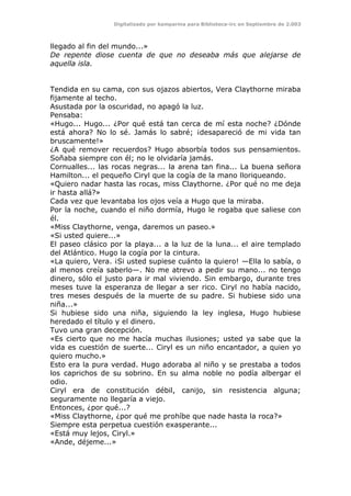 Digitalizado por kamparina para Biblioteca-irc en Septiembre de 2.003
llegado al fin del mundo...»
De repente diose cuenta de que no deseaba más que alejarse de
aquella isla.
Tendida en su cama, con sus ojazos abiertos, Vera Claythorne miraba
fijamente al techo.
Asustada por la oscuridad, no apagó la luz.
Pensaba:
«Hugo... Hugo... ¿Por qué está tan cerca de mí esta noche? ¿Dónde
está ahora? No lo sé. Jamás lo sabré; ¡desapareció de mi vida tan
bruscamente!»
¿A qué remover recuerdos? Hugo absorbía todos sus pensamientos.
Soñaba siempre con él; no le olvidaría jamás.
Cornualles... las rocas negras... la arena tan fina... La buena señora
Hamilton... el pequeño Ciryl que la cogía de la mano lloriqueando.
«Quiero nadar hasta las rocas, miss Claythorne. ¿Por qué no me deja
ir hasta allá?»
Cada vez que levantaba los ojos veía a Hugo que la miraba.
Por la noche, cuando el niño dormía, Hugo le rogaba que saliese con
él.
«Miss Claythorne, venga, daremos un paseo.»
«Si usted quiere...»
El paseo clásico por la playa... a la luz de la luna... el aire templado
del Atlántico. Hugo la cogía por la cintura.
«La quiero, Vera. ¡Si usted supiese cuánto la quiero! —Ella lo sabía, o
al menos creía saberlo—. No me atrevo a pedir su mano... no tengo
dinero, sólo el justo para ir mal viviendo. Sin embargo, durante tres
meses tuve la esperanza de llegar a ser rico. Ciryl no había nacido,
tres meses después de la muerte de su padre. Si hubiese sido una
niña...»
Si hubiese sido una niña, siguiendo la ley inglesa, Hugo hubiese
heredado el título y el dinero.
Tuvo una gran decepción.
«Es cierto que no me hacía muchas ilusiones; usted ya sabe que la
vida es cuestión de suerte... Ciryl es un niño encantador, a quien yo
quiero mucho.»
Esto era la pura verdad. Hugo adoraba al niño y se prestaba a todos
los caprichos de su sobrino. En su alma noble no podía albergar el
odio.
Ciryl era de constitución débil, canijo, sin resistencia alguna;
seguramente no llegaría a viejo.
Entonces, ¿por qué...?
«Miss Claythorne, ¿por qué me prohíbe que nade hasta la roca?»
Siempre esta perpetua cuestión exasperante...
«Está muy lejos, Ciryl.»
«Ande, déjeme...»
 