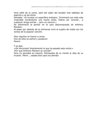 Digitalizado por kamparina para Biblioteca-irc en Septiembre de 2.003
Vera saltó de la cama, sacó del cajón del tocador tres tabletas de
aspirina y se las tomó.
Pensaba: «Si tuviese un soporífero enérgico. Terminaría con esta vida
miserable tomándome una fuerte dosis. Podría ser veronal... o
cualquier droga similar... pero no cianuro.»
Se estremeció al pensar en la cara descompuesta de Anthony
Marston.
Al pasar por delante de la chimenea miró el cuadro de metal con los
versos de la popular canción.
Diez negritos se fueron a cenar.
Uno de ellos se asfixió y quedaron
Nueve.
Y se dijo:
«¡Es horroroso! Exactamente lo que ha pasado esta noche.»
¿Por qué Anthony Marston se suicidó?
Vera no pensaba en hacerlo. Rechazaba de su mente la idea de su
muerte. ¡Morir... estaba bien para los demás!
 