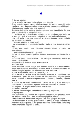 Digitalizado por kamparina para Biblioteca-irc en Septiembre de 2.003
6
El doctor soñaba.
Hacía un calor excesivo en la sala de operaciones.
Seguramente habían exagerado los grados de temperatura. El sudor
cubría su cara. Sus manos húmedas sostenían torpemente el bisturí.
¡Qué aguzado estaba este instrumento!
Se podía fácilmente matar a alguien con una hoja tan afilada. En este
momento mataba a un ser humano.
El cuerpo de su víctima le era indiferente. No era la gruesa mujer de
la otra vez, pero sí una forma delgada a la cual no le veía la cara.
¿Por qué tenía, pues, que matarla? No se acordaba de nadie. Le falló,
por lo tanto, su ciencia.
¿Y si interrogase a la enfermera?
Esta le observaba... pero nada decía... Leía la desconfianza en sus
ojos.
¿Quién era, pues, esta persona echada sobre la mesa de
operaciones?
¿Y por qué le habían tapado la cara?
¡Al fin! Un joven interno quitó el pañuelo y descubrió los rasgos de la
mujer.
Era Emily Brent, naturalmente, con sus ojos maliciosos. Movía los
labios. ¿Qué decía?
«En plena vida pertenecemos a la muerte.»
Ahora se reía..
—No, señorita; no le ponga ese pañuelo —decía a la enfermera—;
tengo que darle el anestésico. ¿Dónde está la botella de éter? ¡La
traje conmigo! ¿Qué ha hecho usted con ella, señorita...?
«Quite ese pañuelo, señorita, se lo ruego.»
«¡Ah! Ya me lo parecía. ¡Este es Anthony Marston! Su semblante rojo
y convulso... pero no está muerto, se está mofando, os juro que se
burla... sacude la mesa de operaciones... señorita, sujétele, sujétele
bien.»
El doctor se despertó sobresaltado. Ya era de día y el sol entraba a
raudales en la habitación. Alguien, inclinado sobre él, le sacudía.
Era Rogers. Un Rogers emocionado y asustado.
—¡Doctor! ¡Doctor!
El doctor abrió los ojos, se sentó en la cama y preguntó:
—¿Qué pasa?
—Es por mi mujer, doctor; no la puedo despertar, he probado todos
los medios. ¡Dios mío! Debe ocurrirle algo grave, doctor...
Saltó vivamente de la cama, se puso una bata y siguió a Rogers.
Se inclinó sobre la criada, que yacía en la cama, le cogió su mano fría
y levantó sus párpados. A los pocos instantes se enderezó Armstrong
y lentamente se alejó de la cama.
 