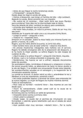 Digitalizado por kamparina para Biblioteca-irc en Septiembre de 2.003
—Antes de que llegue la noche tendremos viento.
—¿Tempestad? —preguntó Blove.
Desde abajo les llegó el sonido del gong.
—Vamos a desayunar, que tengo un hambre de lobo —dijo Lombard.
Bajando la cuesta, Blove comentó con voz inquieta:
—No vuelvo de mi sorpresa... ¿Qué razón tenía ese joven Marston
para suicidarse? Esta idea me ha atormentado toda la noche.
Vera iba delante de ellos; Lombard se detuvo para contestarle:
—¿Concibe otra hipótesis que la del suicidio?
—Me harán falta pruebas, un móvil lo primero. Debía de ser muy rico
ese joven.
Saliendo por la puerta del salón vino a su encuentro Emily Brent.
—¿Llegó la canoa? —preguntó a Vera.
—Todavía no —respondió Vera.
Entraron en el comedor. Sobre la mesa había una inmensa fuente con
jamón y huevos, té y café.
Rogers, que les había abierto la puerta, la cerró tras ellos.
—Este hombre tiene cara de estar enfermo —observó miss Brent.
—Es preciso mostrarnos indulgentes esta mañana con el servicio.
Rogers ha debido encargarse sólo de la preparación del desayuno, y
lo ha hecho lo mejor posible. La señora Rogers ha sido incapaz de
cuidarse de ello...
—¿Qué le pasa a la señora Rogers? —preguntó miss Brent, inquieta.
El doctor, cual si no hubiese entendido la pregunta, dijo:
—Sentémonos: los huevos se van a enfriar; después discutiremos
todos los asuntos.
Se acomodaron todos, sirviéndose el desayuno y empezaron a comer.
De común acuerdo todos, se abstuvieron de hacer la menor alusión a
la isla del Negro. Y se entabló una conversación frívola sobre deporte,
los acontecimientos actuales en el extranjero y la reaparición de la
monstruosa serpiente marina.
La comida se terminó. El doctor retiró su silla y, aclarándose la voz y
dándose un aire de importancia, comenzó a decir:
—He creído preferible esperar a terminar de comer para enterarles de
la nueva tragedia. La mujer de Rogers ha muerto mientras dormía.
Todos se sobresaltaron.
—Pero ¡esto es horrible! —exclamó Vera—. Dos muertes en una isla
desde ayer...
—¡Hum! Es extraordinario. ¿Sabe usted cuál es la causa de la
muerte? —preguntó el juez.
Armstrong alzó los hombros en señal de ignorancia.
—Imposible darse cuenta a primera vista.
—¿Hará usted la autopsia?
—Desde luego; no puedo dar el permiso de inhumación sin esta
formalidad; y además ignoro totalmente cuál era el estado de salud
de esta mujer.
—Ayer parecía estar muy nerviosa —declaró Vera—. Por la noche
 