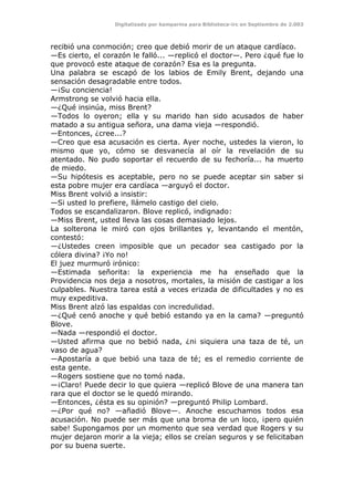 Digitalizado por kamparina para Biblioteca-irc en Septiembre de 2.003
recibió una conmoción; creo que debió morir de un ataque cardíaco.
—Es cierto, el corazón le falló... —replicó el doctor—. Pero ¿qué fue lo
que provocó este ataque de corazón? Esa es la pregunta.
Una palabra se escapó de los labios de Emily Brent, dejando una
sensación desagradable entre todos.
—¡Su conciencia!
Armstrong se volvió hacia ella.
—¿Qué insinúa, miss Brent?
—Todos lo oyeron; ella y su marido han sido acusados de haber
matado a su antigua señora, una dama vieja —respondió.
—Entonces, ¿cree...?
—Creo que esa acusación es cierta. Ayer noche, ustedes la vieron, lo
mismo que yo, cómo se desvanecía al oír la revelación de su
atentado. No pudo soportar el recuerdo de su fechoría... ha muerto
de miedo.
—Su hipótesis es aceptable, pero no se puede aceptar sin saber si
esta pobre mujer era cardíaca —arguyó el doctor.
Miss Brent volvió a insistir:
—Si usted lo prefiere, llámelo castigo del cielo.
Todos se escandalizaron. Blove replicó, indignado:
—Miss Brent, usted lleva las cosas demasiado lejos.
La solterona le miró con ojos brillantes y, levantando el mentón,
contestó:
—¿Ustedes creen imposible que un pecador sea castigado por la
cólera divina? ¡Yo no!
El juez murmuró irónico:
—Estimada señorita: la experiencia me ha enseñado que la
Providencia nos deja a nosotros, mortales, la misión de castigar a los
culpables. Nuestra tarea está a veces erizada de dificultades y no es
muy expeditiva.
Miss Brent alzó las espaldas con incredulidad.
—¿Qué cenó anoche y qué bebió estando ya en la cama? —preguntó
Blove.
—Nada —respondió el doctor.
—Usted afirma que no bebió nada, ¿ni siquiera una taza de té, un
vaso de agua?
—Apostaría a que bebió una taza de té; es el remedio corriente de
esta gente.
—Rogers sostiene que no tomó nada.
—¡Claro! Puede decir lo que quiera —replicó Blove de una manera tan
rara que el doctor se le quedó mirando.
—Entonces, ¿ésta es su opinión? —preguntó Philip Lombard.
—¿Por qué no? —añadió Blove—. Anoche escuchamos todos esa
acusación. No puede ser más que una broma de un loco, ¡pero quién
sabe! Supongamos por un momento que sea verdad que Rogers y su
mujer dejaron morir a la vieja; ellos se creían seguros y se felicitaban
por su buena suerte.
 