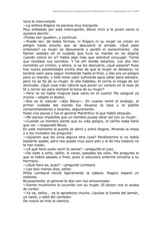 Digitalizado por kamparina para Biblioteca-irc en Septiembre de 2.003
Vera le interrumpió:
—La señora Rogers no parecía muy tranquila.
Muy enfadado por esta interrupción, Blove miró a la joven como si
quisiera decirle:
«Todas son iguales», y continuó:
—Puede ser; de todas formas, ni Rogers ni su mujer se creían en
peligro hasta anoche que se descubrió el enredo. ¿Qué pasó
entonces? La mujer se desvaneció y perdió el conocimiento. ¿Se
fijaron ustedes en el cuidado que tuvo su marido en no dejarla
cuando volvió en sí? Había algo más que solicitud conyugal. Temía
que revelase sus secretos. Y he ahí donde estamos. Los dos han
cometido un crimen, y ahora, si se les descubría, ¿qué pasaría? Pues
hay nueve posibilidades contra diez de que la mujer se delatara; no
tendría valor para seguir mintiendo hasta el final, y ello era un peligro
para su marido; y éste tiene valor suficiente para callar para siempre,
pero no se fía de su mujer. Si ella hablaba, él corría el riesgo de ser
ahorcado. ¿Qué cosa más natural que poner un veneno en la taza de
té y cerrar así para siempre la boca de su mujer?
—Pero ¡si no había ninguna taza vacía en el cuarto! Me aseguré yo
mismo —objetó el doctor.
—Eso es lo natural —dijo Blove—. En cuanto tomó el brebaje, el
primer cuidado del marido fue llevarse la taza y el platillo
comprometedores y lavarlos, seguramente.
Hubo una pausa y fue el general MacArthur el que habló después.
—Me parece imposible que un hombre pueda obrar así con su mujer.
—Cuando un hombre siente que su vida peligra, el cariño nada tiene
que ver —respondió Blove.
En este momento la puerta se abrió y entró Rogers. Mirando la mesa
y a los invitados les preguntó:
—¿Quieren que les sirva alguna otra cosa? Perdónenme si no había
bastante asado, pero nos queda muy poco pan y el de hoy todavía no
lo han traído.
—¿A qué hora suele venir la canoa? —preguntó el juez.
—De siete a ocho, señor. A veces, pasadas las ocho. Me pregunto lo
que le habrá pasado a Fred, pues si estuviera enfermo enviaría a su
hermano.
—¿Qué hora es, pues? —preguntó Lombard.
—Las diez menos diez, señor.
Philip Lombard movió ligeramente la cabeza. Rogers esperó un
instante.
Bruscamente, el general le dijo con voz emocionada:
—Siento muchísimo lo ocurrido con su mujer. El doctor nos lo acaba
de contar.
—Ya ve, señor... se lo agradezco mucho. Llevóse la fuente del jamón,
ya vacía, y salió del comedor.
De nuevo se hizo el silencio.
 