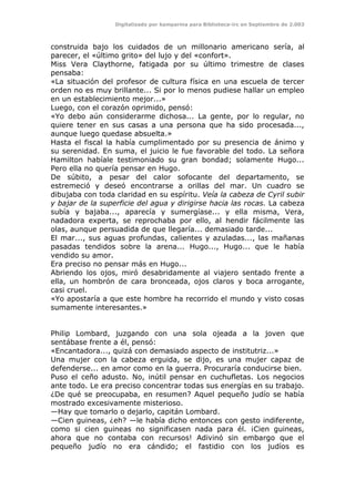 Digitalizado por kamparina para Biblioteca-irc en Septiembre de 2.003
construida bajo los cuidados de un millonario americano sería, al
parecer, el «último grito» del lujo y del «confort».
Miss Vera Claythorne, fatigada por su último trimestre de clases
pensaba:
«La situación del profesor de cultura física en una escuela de tercer
orden no es muy brillante... Si por lo menos pudiese hallar un empleo
en un establecimiento mejor...»
Luego, con el corazón oprimido, pensó:
«Yo debo aún considerarme dichosa... La gente, por lo regular, no
quiere tener en sus casas a una persona que ha sido procesada...,
aunque luego quedase absuelta.»
Hasta el fiscal la había cumplimentado por su presencia de ánimo y
su serenidad. En suma, el juicio le fue favorable del todo. La señora
Hamilton habíale testimoniado su gran bondad; solamente Hugo...
Pero ella no quería pensar en Hugo.
De súbito, a pesar del calor sofocante del departamento, se
estremeció y deseó encontrarse a orillas del mar. Un cuadro se
dibujaba con toda claridad en su espíritu. Veía la cabeza de Cyril subir
y bajar de la superficie del agua y dirigirse hacia las rocas. La cabeza
subía y bajaba..., aparecía y sumergíase... y ella misma, Vera,
nadadora experta, se reprochaba por ello, al hendir fácilmente las
olas, aunque persuadida de que llegaría... demasiado tarde...
El mar..., sus aguas profundas, calientes y azuladas..., las mañanas
pasadas tendidos sobre la arena... Hugo..., Hugo... que le había
vendido su amor.
Era preciso no pensar más en Hugo...
Abriendo los ojos, miró desabridamente al viajero sentado frente a
ella, un hombrón de cara bronceada, ojos claros y boca arrogante,
casi cruel.
«Yo apostaría a que este hombre ha recorrido el mundo y visto cosas
sumamente interesantes.»
Philip Lombard, juzgando con una sola ojeada a la joven que
sentábase frente a él, pensó:
«Encantadora..., quizá con demasiado aspecto de institutriz...»
Una mujer con la cabeza erguida, se dijo, es una mujer capaz de
defenderse... en amor como en la guerra. Procuraría conducirse bien.
Puso el ceño adusto. No, inútil pensar en cuchufletas. Los negocios
ante todo. Le era preciso concentrar todas sus energías en su trabajo.
¿De qué se preocupaba, en resumen? Aquel pequeño judío se había
mostrado excesivamente misterioso.
—Hay que tomarlo o dejarlo, capitán Lombard.
—Cien guineas, ¿eh? —le había dicho entonces con gesto indiferente,
como si cien guineas no significasen nada para él. ¡Cien guineas,
ahora que no contaba con recursos! Adivinó sin embargo que el
pequeño judío no era cándido; el fastidio con los judíos es
 