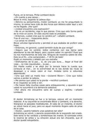 Digitalizado por kamparina para Biblioteca-irc en Septiembre de 2.003
Fuera, en la terraza, Philip Lombard decía:
—En cuanto a esa canoa...
Blove le miró; bajando la cabeza dijo:
—Adivino su pensamiento, mister Lombard, yo me he preguntado lo
mismo; la canoa hace más de dos horas que debiera estar aquí y aún
no ha llegado. ¿Por qué?
—¿Usted encuentra una explicación?
—No es un accidente; oiga lo que pienso. Creo que esto forma parte
de la mise en scene. En este asunto todo es probable.
—Entonces, ¿usted cree que no vendrá ya? —añadió Lombard.
Tras él una voz... impaciente decía:
—La canoa no vendrá.
Blove volvióse ligeramente y percibió al que acababa de proferir esta
frase.
—Entonces, mi general; ¿usted también duda de que venga?
—Seguro que no vendrá; todos contamos con esa barca para
abandonar la isla del Negro, pero ¿quiere saber mi opinión? Pues que
no nos marcharemos de esta isla. Ninguno de nosotros saldrá de ella.
Esto es el fin...¿me comprenden...? ¡El fin de todo!
Dudó un momento y añadió con voz extraña:
—Disfrutamos de la paz... sí, de una paz dura.... llegar al final del
viaje... no más inquietudes... la paz...
Dio media vuelta y se alejó por la terraza hacia la cuesta que
conducía al mar... en la extremidad de la isla donde las rocas se
despegan y a veces caían al mar. Andaba como si estuviese
adormecido.
—Uno que está ya medio loco —exclamó Blove—. Creo que todos
vamos a perder la cabeza.
—Me parece que usted no la pierde —rectificó Lombard.
El ex inspector se echó a reír.
—Me hacen falta muchas cosas para enloquecerme, y apuesto a que
usted no sucumbirá a la demencia colectiva.
—Por ahora me encuentro sano de cuerpo y espíritu —añadió
Lombard.
El doctor Armstrong se fue a la terraza, estuvo allí un momento
indeciso. A su izquierda se encontraba Blove y Lombard, a la derecha,
Wargrave se paseaba meditabundo. Al cabo de un instante, el doctor
se volvió hacia el juez, pero en aquel momento Rogers salía de prisa
de la casa.
—Doctor, ¿podría hablarle unas palabras tan sólo?
Armstrong se volvió, y parecía sorprendido de la expresión del criado.
Este tenía la faz verdosa y temblorosas las manos. El contraste entre
la reserva de antes y su emoción actual era tan chocante, que el
doctor quedó estupefacto.
 