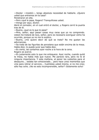 Digitalizado por kamparina para Biblioteca-irc en Septiembre de 2.003
—Doctor —insistió—, tengo absoluta necesidad de hablarle. ¿Quiere
usted que entremos en la casa?
Penetraron en ella.
—Pero ¿qué le pasa, Rogers? Tranquilícese usted.
—Venga por aquí, doctor.
Abrió el comedor, en el cual entró el doctor, y Rogers cerró la puerta
tras de él.
—Bueno, ¿qué es lo que le pasa?
—Mire, señor; aquí pasan cosas muy raras que yo no comprendo.
Usted me tratará de loco, señor, pero es necesario averiguar cómo ha
ocurrido, porque yo no me lo explico.
—Bueno, ¿me quiere decir de qué se trata? No me gustan las
adivinanzas.
—Se trata de las figuritas de porcelana que están encima de la mesa.
Había diez; lo puedo jurar que había diez.
—Es cierto, las contamos ayer noche a la hora de la cena.
Rogers se acercó.
—Es justamente esto lo que me enloquece. Ayer noche, cuando quité
la mesa, no había más que nueve. Me pareció raro, pero no le di
ninguna importancia. Y esta mañana, al poner los cubiertos para el
desayuno... estaba tan emocionado... pero hace unos momentos que
vine para retirar el servicio... Cuéntelas usted mismo, si no me cree;
sólo hay ocho. ¿No es esto incomprensible, señor? ¡Solamente ocho!
 