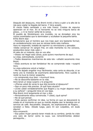 Digitalizado por kamparina para Biblioteca-irc en Septiembre de 2.003
7
Después del desayuno, miss Brent invitó a Vera a subir a lo alto de la
isla para vigilar la llegada del barco. Y Vera aceptó.
El viento había cambiado y era más fresco. Crestas de espuma
aparecían en el mar. En el horizonte no se veía ninguna barca de
pesca... y ni la menor señal de la canoa.
El pueblo de Sticklehaven era invisible, no se divisaban sino los
rojizos acantilados que lo dominaban y ocultaban la pequeña bahía.
Emily Brent dijo:
—Parecíame que el hombre que nos trajo ayer era bastante formal;
es verdaderamente raro que se retrase tanto esta mañana.
Vera no respondió, trataba de reprimir su nerviosismo y pensaba:
«Debo conservar mi sangre fría; en este momento no me conozco,
acostumbro tener más valor.»
Al cabo de un instante, dijo en voz alta:
—Deseo ver llegar esta canoa, pues quiero marcharme de aquí.
La vieja, sobresaltada, exclamó:
—Todos deseamos marcharnos de esta isla —añadió secamente miss
Brent.
—íEsta aventura es tan fantástica! No se comprende nada —suspiró
Vera.
La vieja solterona volvió a hablar:
—Me he dejado engañar muy fácilmente; esta carta es absurda, si se
toma uno la molestia de examinarla detenidamente. Pero cuando la
recibí no tuve la menor sospecha.
—Lo comprendo muy bien —murmuró Vera.
—No se desconfía bastante en la vida.
Vera lanzó un largo suspiro y le preguntó:
—¿Piensa usted de veras lo que dijo durante el desayuno?
—Sea un poco más precisa. ¿A qué hace alusión?
—¿Cree usted verdaderamente que Rogers y su mujer dejaron morir
a su señora? —preguntó Vera en voz baja.
Miss Brent miró largamente al mar y dijo.
—Personalmente estoy convencida. Y usted, ¿qué opina?
—No sé qué pensar.
—Todo parece confirmar mi idea. La forma en que se desvaneció la
criada en el momento en que su marido dejaba caer la bandeja con el
servicio de café. Recuérdelo. Después, las explicaciones de Rogers...
sonaban a falso. ¡Desde luego, para mí son culpables, sin duda
alguna!
Vera encareció:
—Esa pobre mujer parecía tener miedo de su sombra; jamás he visto
una cara de terror como la suya. Los remordimientos debían
perseguirla...
 
