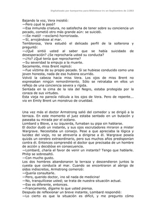 Digitalizado por kamparina para Biblioteca-irc en Septiembre de 2.003
Bajando la voz, Vera insistió:
—Pero ¿qué le pasó?
—Esa inmunda criatura, no satisfecha de tener sobre su conciencia un
pecado, cometió otro más grande aún: se suicidó.
—¡Se mató! —exclamó horrorizada.
—Sí, arrojándose al mar.
Temblorosa, Vera estudió el delicado perfil de la solterona y
preguntó:
—¿Qué sintió usted al saber que se había suicidado de
desesperación? ¿Se reprocharía usted su conducta?
—¿Yo? ¿Qué tenía que reprocharme?
—Su severidad la empujo a la muerte.
Secamente, miss Brent replicó:
—Fue víctima de su propio pecado. Si se hubiese conducido como una
joven honesta, nada de eso hubiera ocurrido.
Volvió la cabeza hacia miss Vera. Los ojos de miss Brent no
expresaban ningún remordimiento. Sólo se retrataba en ellos un
reflejo de una conciencia severa y rígida.
Sentada en la cima de la isla del Negro, estaba protegida por la
coraza de sus virtudes.
Esta vieja no parecía ridícula a los ojos de Vera. Pero de repente...
vio en Emily Brent un monstruo de crueldad.
Una vez más el doctor Armstrong salió del comedor y se dirigió a la
terraza. En este momento el juez estaba sentado en un butacón y
paseaba su mirada por el océano.
Lombard y Blove, a su izquierda, fumaban su pipa sin hablarse.
El doctor dudó un instante, y sus ojos escrutadores miraron a mister
Wargrave. Necesitaba un consejo. Pese a que apreciaba la lógica y
lucidez del viejo, no se atrevería a dirigirse a él. Wargrave poseía
quizás un cerebro extraordinario, pero sus muchos años predisponían
contra él. Entonces comprendió el doctor que precisaba de un hombre
de acción y decidióse en consecuencia.
—Lombard, ¿haría el favor de venir un instante? Tengo que hablarle.
Philip se sobresaltó.
—Con mucho gusto.
Los dos hombres abandonaron la terraza y descendieron juntos la
cuesta que conducía al mar. Cuando se encontraron al abrigo de
oídos indiscretos, Armstrong comenzó:
—Quería consultarle.
—Pero, querido doctor, ¡no sé nada de medicina!
—No, tranquilícese usted; se trata de nuestra situación actual.
—Eso es diferente, entonces.
—Francamente, dígame lo que usted piensa.
Después de reflexionar un breve instante, Lombard respondió:
—Lo cierto es que la situación es difícil, y me pregunto cómo
 