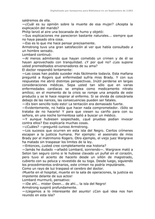 Digitalizado por kamparina para Biblioteca-irc en Septiembre de 2.003
saldremos de ella.
—¿Cuál es su opinión sobre la muerte de esa mujer? ¿Acepta la
explicación del marido?
Philip lanzó al aire una bocanada de humo y objetó:
—Sus explicaciones me parecieron bastante naturales... siempre que
no haya pasado otra cosa.
—Eso es lo que me hace pensar precisamente.
Armstrong tuvo una gran satisfacción al ver que había consultado a
un hombre sensato.
Lombard continuó:
—Al menos admitiendo que hayan cometido un crimen y de él se
hayan aprovechado con tranquilidad. ¿Y por qué no? ¿Les supone
usted premeditados envenenadores de su ama?
El doctor respondió lentamente:
—Las cosas han podido suceder más fácilmente todavía. Esta mañana
pregunté a Rogers qué enfermedad sufría miss Brady. Y con sus
respuestas me abrió distintas perspectivas. Inútil perderse en largas
consideraciones médicas. Sepa usted tan sólo que en varias
enfermedades cardíacas se emplea como medicamento nitrato
amílico; en el momento de la crisis se rompe una ampolla de este
producto y se le hace respirar al enfermo. Si se olvida de colocársela
debajo de las narices, las consecuencias pueden ser fatales.
—¡Es bien sencillo todo esto! La tentación era demasiado fuerte.
—Evidentemente, no había que hacer nada comprometedor. ¡Sólo se
trataba de no hacerlo! Y para que viesen su cariño para con su
señora, en una noche tormentosa salió a buscar un médico.
—Y aunque hubiesen sospechado, ¿qué pruebas podían invocar
contra ellos? Eso explicaría muchas cosas.
—¿Cuáles? —preguntó curioso Armstrong.
—Los sucesos que ocurren en esta isla del Negro. Ciertos crímenes
escapan a la justicia humana. Por ejemplo: el asesinato de miss
Brady por el matrimonio Rogers. Otro ejemplo, el viejo juez Wargrave
ha matado sin traspasar los limites de la ley.
—Entonces, ¿usted cree completamente esa historia?
—Jamás he dudado —añadió Lombard, sonriendo—. Wargrave mató a
Seton tan seguro como si le hubiese clavado un puñal en el corazón,
pero tuvo el acierto de hacerlo desde un sillón de magistrado,
cubierto con su peluca y revestido de su toga. Desde luego, siguiendo
los procedimientos ordinarios, este crimen no podría imputársele.
Como un rayo de luz traspasó el cerebro del doctor.
¡Muerte en el hospital, muerte en la sala de operaciones, la justicia es
impotente delante de sus actos!
Lombard murmuró, pensativo:
—¡De ahí... mister Owen... de ahí... la isla del Negro!
Armstrong suspiró profundamente.
—¡Llegamos a lo interesante del asunto! ¿Con qué idea nos han
reunido en esta isla?
 