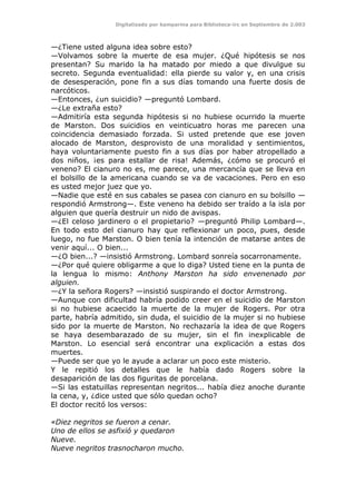 Digitalizado por kamparina para Biblioteca-irc en Septiembre de 2.003
—¿Tiene usted alguna idea sobre esto?
—Volvamos sobre la muerte de esa mujer. ¿Qué hipótesis se nos
presentan? Su marido la ha matado por miedo a que divulgue su
secreto. Segunda eventualidad: ella pierde su valor y, en una crisis
de desesperación, pone fin a sus días tomando una fuerte dosis de
narcóticos.
—Entonces, ¿un suicidio? —preguntó Lombard.
—¿Le extraña esto?
—Admitiría esta segunda hipótesis si no hubiese ocurrido la muerte
de Marston. Dos suicidios en veinticuatro horas me parecen una
coincidencia demasiado forzada. Si usted pretende que ese joven
alocado de Marston, desprovisto de una moralidad y sentimientos,
haya voluntariamente puesto fin a sus días por haber atropellado a
dos niños, ¡es para estallar de risa! Además, ¿cómo se procuró el
veneno? El cianuro no es, me parece, una mercancía que se lleva en
el bolsillo de la americana cuando se va de vacaciones. Pero en eso
es usted mejor juez que yo.
—Nadie que esté en sus cabales se pasea con cianuro en su bolsillo —
respondió Armstrong—. Este veneno ha debido ser traído a la isla por
alguien que quería destruir un nido de avispas.
—¿El celoso jardinero o el propietario? —preguntó Philip Lombard—.
En todo esto del cianuro hay que reflexionar un poco, pues, desde
luego, no fue Marston. O bien tenía la intención de matarse antes de
venir aquí... O bien...
—¿O bien...? —insistió Armstrong. Lombard sonreía socarronamente.
—¿Por qué quiere obligarme a que lo diga? Usted tiene en la punta de
la lengua lo mismo: Anthony Marston ha sido envenenado por
alguien.
—¿Y la señora Rogers? —insistió suspirando el doctor Armstrong.
—Aunque con dificultad habría podido creer en el suicidio de Marston
si no hubiese acaecido la muerte de la mujer de Rogers. Por otra
parte, habría admitido, sin duda, el suicidio de la mujer si no hubiese
sido por la muerte de Marston. No rechazaría la idea de que Rogers
se haya desembarazado de su mujer, sin el fin inexplicable de
Marston. Lo esencial será encontrar una explicación a estas dos
muertes.
—Puede ser que yo le ayude a aclarar un poco este misterio.
Y le repitió los detalles que le había dado Rogers sobre la
desaparición de las dos figuritas de porcelana.
—Si las estatuillas representan negritos... había diez anoche durante
la cena, y, ¿dice usted que sólo quedan ocho?
El doctor recitó los versos:
«Diez negritos se fueron a cenar.
Uno de ellos se asfixió y quedaron
Nueve.
Nueve negritos trasnocharon mucho.
 