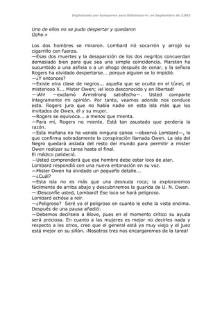 Digitalizado por kamparina para Biblioteca-irc en Septiembre de 2.003
Uno de ellos no se pudo despertar y quedaron
Ocho.»
Los dos hombres se miraron. Lombard rió socarrón y arrojó su
cigarrillo con fuerza.
—Esas dos muertes y la desaparición de los dos negritos concuerdan
demasiado bien para que sea una simple coincidencia. Marston ha
sucumbido a una asfixia o a un ahogo después de cenar, y la señora
Rogers ha olvidado despertarse... porque alguien se lo impidió.
—¿Y entonces?
—Existe otra clase de negros... aquella que se oculta en el túnel, el
misterioso X... Mister Owen; ¡el loco desconocido y en libertad!
—¡Ah! —exclamó Armstrong satisfecho—. Usted comparte
íntegramente mi opinión. Por tanto, veamos adonde nos conduce
esto. Rogers jura que no había nadie en esta isla más que los
invitados de Owen, él y su mujer.
—Rogers se equivoca... a menos que mienta.
—Para mí, Rogers no miente. Está tan asustado que perdería la
razón.
—Esta mañana no ha venido ninguna canoa —observó Lombard—, lo
que confirma sobradamente la conspiración llamada Owen. La isla del
Negro quedará aislada del resto del mundo para permitir a mister
Owen realizar su tarea hasta el final.
El médico palideció.
—Usted comprenderá que ese hombre debe estar loco de atar.
Lombard respondió con una nueva entonación en su voz.
—Mister Owen ha olvidado un pequeño detalle...
—¿Cuál?
—Esta isla no es más que una desnuda roca; la exploraremos
fácilmente de arriba abajo y descubriremos la guarida de U. N. Owen.
—¡Desconfíe usted, Lombard! Ese loco se hará peligroso.
Lombard echóse a reír.
—¿Peligroso? Seré yo el peligroso en cuanto le eche la vista encima.
Después de una pausa añadió:
—Debemos decírselo a Blove, pues en el momento crítico su ayuda
será preciosa. En cuanto a las mujeres es mejor no decirles nada y
respecto a los otros, creo que el general está ya muy viejo y el juez
está mejor en su sillón. ¡Nosotros tres nos encargaremos de la tarea!
 