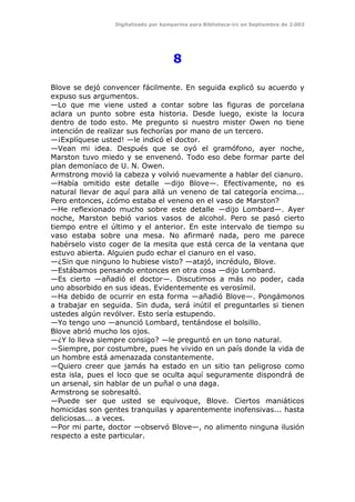 Digitalizado por kamparina para Biblioteca-irc en Septiembre de 2.003
8
Blove se dejó convencer fácilmente. En seguida explicó su acuerdo y
expuso sus argumentos.
—Lo que me viene usted a contar sobre las figuras de porcelana
aclara un punto sobre esta historia. Desde luego, existe la locura
dentro de todo esto. Me pregunto si nuestro mister Owen no tiene
intención de realizar sus fechorías por mano de un tercero.
—¡Explíquese usted! —le indicó el doctor.
—Vean mi idea. Después que se oyó el gramófono, ayer noche,
Marston tuvo miedo y se envenenó. Todo eso debe formar parte del
plan demoníaco de U. N. Owen.
Armstrong movió la cabeza y volvió nuevamente a hablar del cianuro.
—Había omitido este detalle —dijo Blove—. Efectivamente, no es
natural llevar de aquí para allá un veneno de tal categoría encima...
Pero entonces, ¿cómo estaba el veneno en el vaso de Marston?
—He reflexionado mucho sobre este detalle —dijo Lombard—. Ayer
noche, Marston bebió varios vasos de alcohol. Pero se pasó cierto
tiempo entre el último y el anterior. En este intervalo de tiempo su
vaso estaba sobre una mesa. No afirmaré nada, pero me parece
habérselo visto coger de la mesita que está cerca de la ventana que
estuvo abierta. Alguien pudo echar el cianuro en el vaso.
—¿Sin que ninguno lo hubiese visto? —atajó, incrédulo, Blove.
—Estábamos pensando entonces en otra cosa —dijo Lombard.
—Es cierto —añadió el doctor—. Discutimos a más no poder, cada
uno absorbido en sus ideas. Evidentemente es verosímil.
—Ha debido de ocurrir en esta forma —añadió Blove—. Pongámonos
a trabajar en seguida. Sin duda, será inútil el preguntarles si tienen
ustedes algún revólver. Esto sería estupendo.
—Yo tengo uno —anunció Lombard, tentándose el bolsillo.
Blove abrió mucho los ojos.
—¿Y lo lleva siempre consigo? —le preguntó en un tono natural.
—Siempre, por costumbre, pues he vivido en un país donde la vida de
un hombre está amenazada constantemente.
—Quiero creer que jamás ha estado en un sitio tan peligroso como
esta isla, pues el loco que se oculta aquí seguramente dispondrá de
un arsenal, sin hablar de un puñal o una daga.
Armstrong se sobresaltó.
—Puede ser que usted se equivoque, Blove. Ciertos maniáticos
homicidas son gentes tranquilas y aparentemente inofensivas... hasta
deliciosas... a veces.
—Por mi parte, doctor —observó Blove—, no alimento ninguna ilusión
respecto a este particular.
 