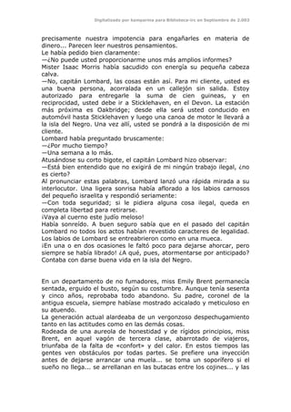 Digitalizado por kamparina para Biblioteca-irc en Septiembre de 2.003
precisamente nuestra impotencia para engañarles en materia de
dinero... Parecen leer nuestros pensamientos.
Le había pedido bien claramente:
—¿No puede usted proporcionarme unos más amplios informes?
Mister Isaac Morris había sacudido con energía su pequeña cabeza
calva.
—No, capitán Lombard, las cosas están así. Para mi cliente, usted es
una buena persona, acorralada en un callejón sin salida. Estoy
autorizado para entregarle la suma de cien guineas, y en
reciprocidad, usted debe ir a Sticklehaven, en el Devon. La estación
más próxima es Oakbridge; desde ella será usted conducido en
automóvil hasta Sticklehaven y luego una canoa de motor le llevará a
la isla del Negro. Una vez allí, usted se pondrá a la disposición de mi
cliente.
Lombard había preguntado bruscamente:
—¿Por mucho tiempo?
—Una semana a lo más.
Atusándose su corto bigote, el capitán Lombard hizo observar:
—Está bien entendido que no exigirá de mi ningún trabajo ilegal, ¿no
es cierto?
Al pronunciar estas palabras, Lombard lanzó una rápida mirada a su
interlocutor. Una ligera sonrisa había aflorado a los labios carnosos
del pequeño israelita y respondió seriamente:
—Con toda seguridad; si le pidiera alguna cosa ilegal, queda en
completa libertad para retirarse.
¡Vaya al cuerno este judío meloso!
Había sonreído. A buen seguro sabía que en el pasado del capitán
Lombard no todos los actos habían revestido caracteres de legalidad.
Los labios de Lombard se entreabrieron como en una mueca.
¡En una o en dos ocasiones le faltó poco para dejarse ahorcar, pero
siempre se había librado! ¿A qué, pues, atormentarse por anticipado?
Contaba con darse buena vida en la isla del Negro.
En un departamento de no fumadores, miss Emily Brent permanecía
sentada, erguido el busto, según su costumbre. Aunque tenía sesenta
y cinco años, reprobaba todo abandono. Su padre, coronel de la
antigua escuela, siempre habíase mostrado acicalado y meticuloso en
su atuendo.
La generación actual alardeaba de un vergonzoso despechugamiento
tanto en las actitudes como en las demás cosas.
Rodeada de una aureola de honestidad y de rígidos principios, miss
Brent, en aquel vagón de tercera clase, abarrotado de viajeros,
triunfaba de la falta de «confort» y del calor. En estos tiempos las
gentes ven obstáculos por todas partes. Se prefiere una inyección
antes de dejarse arrancar una muela... se toma un soporífero si el
sueño no llega... se arrellanan en las butacas entre los cojines... y las
 