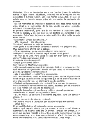 Digitalizado por kamparina para Biblioteca-irc en Septiembre de 2.003
Mirándole, Vera se imaginaba ver a un hombre joven de cabellos
rubios y ojos azules asustados, sentado en el banquillo de los
acusados; a Edward Seton. Con sus manos arrugadas, el juez se
cubría con un birrete negro antes de pronunciar la sentencia de
muerte.
Tras un momento de indecisión descendió con paso lento hacia el
mar. Llegó a la extremidad de la isla, donde un viejo, sentado,
miraba el horizonte fijamente.
El general MacArthur, pues era él, se removió al acercarse Vera.
Volvió la cabeza, y en sus ojos vio un destello de curiosidad y de
aprensión. Extrañada, la joven se sobresaltó. Una idea había surgido
en su mente.
«Es extraño. Diríase que él sabe...»
—¡Ah, es usted! —dijo el general.
Vera tomó asiento a su lado, en las rocas.
—¿Le gusta a usted también contemplar el mar? —le preguntó ella.
Muy suavemente afirmó con la cabeza.
—Sí, es agradable, y este rincón es bueno para esperar.
—¿Esperar? —repitió la joven—. ¿Qué espera usted, pues?
—El final de la vida. Pero usted lo sabe tan bien como yo, ¿no es
cierto? Todos esperamos el final.
Extrañada, Vera le preguntó:
—¿Qué quiere usted decir?
Con voz grave, MacArthur respondió:
—¡Ninguno de nosotros saldrá de esta isla! Está en el programa. ¿Por
qué hacernos los ignorantes? Puede ser que usted no lo comprenda,
pero lo agradable es la tranquilidad.
—¿La tranquilidad? —repitió Vera, sorprendida.
—Sí. Naturalmente, usted es demasiado joven, no ha llegado a esa
edad en que se piensa en la tranquilidad que se va a tener cuando se
deje el peso de la vida. Un día llegará usted a sentirlo.
—Todavía no lo comprendo —le contestó Vera, con voz temblorosa.
Vera se retorcía nerviosamente los dedos, asustada por la presencia
del viejo militar con ese aire de desengaño.
—A Leslie la amaba... sí, con locura —dijo el general, pensativo.
—¿Leslie era su mujer? —preguntóle la joven.
—Sí, mi mujer. La adoraba, y sentíame orgulloso. ¡Era tan bonita y
alegre...!
Tras un momento de silencio, continuó:
—Sí, quería mucho a Leslie; fue por esto por lo que hice aquello.
—¿Qué dice?
El general MacArthur afirmó con la cabeza lentamente.
—¿Para qué negarlo ahora, ya que vamos a morir todos? Envié a
Richmond a la muerte; esto era un crimen. ¡Bravo! ¡Un crimen...! ¡Y
decir que siempre respeté la ley...! Pero en este momento no veía las
cosas como hoy, y no tuve remordimientos. «Se lo ha buscado; lo
tiene bien merecido.» Así pensaba yo entonces... Mas luego...
 