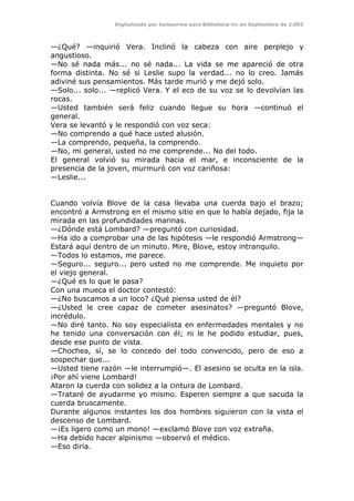 Digitalizado por kamparina para Biblioteca-irc en Septiembre de 2.003
—¿Qué? —inquirió Vera. Inclinó la cabeza con aire perplejo y
angustioso.
—No sé nada más... no sé nada... La vida se me apareció de otra
forma distinta. No sé si Leslie supo la verdad... no lo creo. Jamás
adiviné sus pensamientos. Más tarde murió y me dejó solo.
—Solo... solo... —replicó Vera. Y el eco de su voz se lo devolvían las
rocas.
—Usted también será feliz cuando llegue su hora —continuó el
general.
Vera se levantó y le respondió con voz seca:
—No comprendo a qué hace usted alusión.
—La comprendo, pequeña, la comprendo.
—No, mi general, usted no me comprende... No del todo.
El general volvió su mirada hacia el mar, e inconsciente de la
presencia de la joven, murmuró con voz cariñosa:
—Leslie...
Cuando volvía Blove de la casa llevaba una cuerda bajo el brazo;
encontró a Armstrong en el mismo sitio en que lo había dejado, fija la
mirada en las profundidades marinas.
—¿Dónde está Lombard? —preguntó con curiosidad.
—Ha ido a comprobar una de las hipótesis —le respondió Armstrong—
Estará aquí dentro de un minuto. Mire, Blove, estoy intranquilo.
—Todos lo estamos, me parece.
—Seguro... seguro... pero usted no me comprende. Me inquieto por
el viejo general.
—¿Qué es lo que le pasa?
Con una mueca el doctor contestó:
—¿No buscamos a un loco? ¿Qué piensa usted de él?
—¿Usted le cree capaz de cometer asesinatos? —preguntó Blove,
incrédulo.
—No diré tanto. No soy especialista en enfermedades mentales y no
he tenido una conversación con él; ni le he podido estudiar, pues,
desde ese punto de vista.
—Chochea, sí, se lo concedo del todo convencido, pero de eso a
sospechar que...
—Usted tiene razón —le interrumpió—. El asesino se oculta en la isla.
¡Por ahí viene Lombard!
Ataron la cuerda con solidez a la cintura de Lombard.
—Trataré de ayudarme yo mismo. Esperen siempre a que sacuda la
cuerda bruscamente.
Durante algunos instantes los dos hombres siguieron con la vista el
descenso de Lombard.
—¡Es ligero como un mono! —exclamó Blove con voz extraña.
—Ha debido hacer alpinismo —observó el médico.
—Eso diría.
 