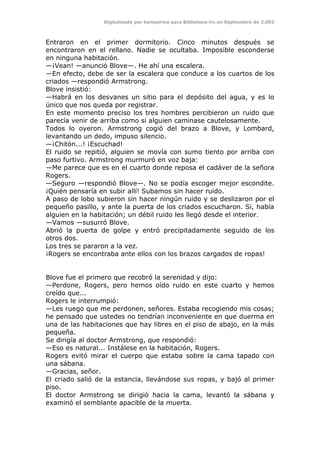 Digitalizado por kamparina para Biblioteca-irc en Septiembre de 2.003
Entraron en el primer dormitorio. Cinco minutos después se
encontraron en el rellano. Nadie se ocultaba. Imposible esconderse
en ninguna habitación.
—¡Vean! —anunció Blove—. He ahí una escalera.
—En efecto, debe de ser la escalera que conduce a los cuartos de los
criados —respondió Armstrong.
Blove insistió:
—Habrá en los desvanes un sitio para el depósito del agua, y es lo
único que nos queda por registrar.
En este momento preciso los tres hombres percibieron un ruido que
parecía venir de arriba como si alguien caminase cautelosamente.
Todos lo oyeron. Armstrong cogió del brazo a Blove, y Lombard,
levantando un dedo, impuso silencio.
—¡Chitón...! ¡Escuchad!
El ruido se repitió, alguien se movía con sumo tiento por arriba con
paso furtivo. Armstrong murmuró en voz baja:
—Me parece que es en el cuarto donde reposa el cadáver de la señora
Rogers.
—Seguro —respondió Blove—. No se podía escoger mejor escondite.
¡Quién pensaría en subir allí! Subamos sin hacer ruido.
A paso de lobo subieron sin hacer ningún ruido y se deslizaron por el
pequeño pasillo, y ante la puerta de los criados escucharon. Si, había
alguien en la habitación; un débil ruido les llegó desde el interior.
—Vamos —susurró Blove.
Abrió la puerta de golpe y entró precipitadamente seguido de los
otros dos.
Los tres se pararon a la vez.
¡Rogers se encontraba ante ellos con los brazos cargados de ropas!
Blove fue el primero que recobró la serenidad y dijo:
—Perdone, Rogers, pero hemos oído ruido en este cuarto y hemos
creído que...
Rogers le interrumpió:
—Les ruego que me perdonen, señores. Estaba recogiendo mis cosas;
he pensado que ustedes no tendrían inconveniente en que duerma en
una de las habitaciones que hay libres en el piso de abajo, en la más
pequeña.
Se dirigía al doctor Armstrong, que respondió:
—Eso es natural... Instálese en la habitación, Rogers.
Rogers evitó mirar el cuerpo que estaba sobre la cama tapado con
una sábana.
—Gracias, señor.
El criado salió de la estancia, llevándose sus ropas, y bajó al primer
piso.
El doctor Armstrong se dirigió hacia la cama, levantó la sábana y
examinó el semblante apacible de la muerta.
 