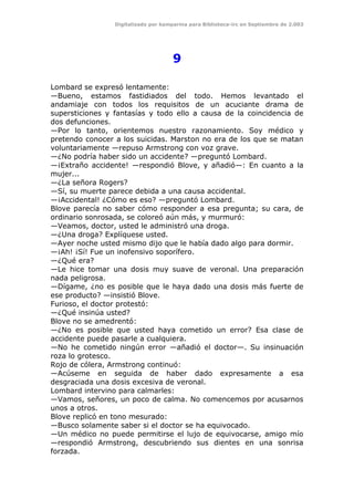 Digitalizado por kamparina para Biblioteca-irc en Septiembre de 2.003
9
Lombard se expresó lentamente:
—Bueno, estamos fastidiados del todo. Hemos levantado el
andamiaje con todos los requisitos de un acuciante drama de
supersticiones y fantasías y todo ello a causa de la coincidencia de
dos defunciones.
—Por lo tanto, orientemos nuestro razonamiento. Soy médico y
pretendo conocer a los suicidas. Marston no era de los que se matan
voluntariamente —repuso Armstrong con voz grave.
—¿No podría haber sido un accidente? —preguntó Lombard.
—¡Extraño accidente! —respondió Blove, y añadió—: En cuanto a la
mujer...
—¿La señora Rogers?
—Sí, su muerte parece debida a una causa accidental.
—¡Accidental! ¿Cómo es eso? —preguntó Lombard.
Blove parecía no saber cómo responder a esa pregunta; su cara, de
ordinario sonrosada, se coloreó aún más, y murmuró:
—Veamos, doctor, usted le administró una droga.
—¿Una droga? Explíquese usted.
—Ayer noche usted mismo dijo que le había dado algo para dormir.
—¡Ah! ¡Sí! Fue un inofensivo soporífero.
—¿Qué era?
—Le hice tomar una dosis muy suave de veronal. Una preparación
nada peligrosa.
—Dígame, ¿no es posible que le haya dado una dosis más fuerte de
ese producto? —insistió Blove.
Furioso, el doctor protestó:
—¿Qué insinúa usted?
Blove no se amedrentó:
—¿No es posible que usted haya cometido un error? Esa clase de
accidente puede pasarle a cualquiera.
—No he cometido ningún error —añadió el doctor—. Su insinuación
roza lo grotesco.
Rojo de cólera, Armstrong continuó:
—Acúseme en seguida de haber dado expresamente a esa
desgraciada una dosis excesiva de veronal.
Lombard intervino para calmarles:
—Vamos, señores, un poco de calma. No comencemos por acusarnos
unos a otros.
Blove replicó en tono mesurado:
—Busco solamente saber si el doctor se ha equivocado.
—Un médico no puede permitirse el lujo de equivocarse, amigo mío
—respondió Armstrong, descubriendo sus dientes en una sonrisa
forzada.
 