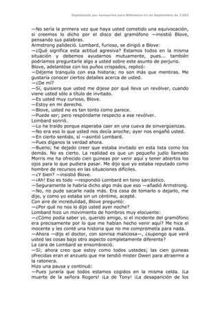 Digitalizado por kamparina para Biblioteca-irc en Septiembre de 2.003
—No sería la primera vez que haya usted cometido una equivocación,
si creemos lo dicho por el disco del gramófono —insistió Blove,
pensando sus palabras.
Armstrong palideció. Lombard, furioso, se dirigió a Blove:
—¿Qué significa esta actitud agresiva? Estamos todos en la misma
situación y debemos ayudarnos mutuamente, pues... también
podríamos preguntarle algo a usted sobre este asunto de perjurio.
Blove, adelantóse con los puños crispados, replicó:
—Déjeme tranquilo con esa historia; no son más que mentiras. Me
gustaría conocer ciertos detalles acerca de usted.
—¿De mí?
—Sí, quisiera que usted me dijese por qué lleva un revólver, cuando
viene usted sólo a título de invitado.
—Es usted muy curioso, Blove.
—Estoy en mi derecho.
—Blove, usted no es tan tonto como parece.
—Puede ser; pero respóndame respecto a ese revólver.
Lombard sonrió.
—Lo he traído porque esperaba caer en una cueva de sinvergüenzas.
—No era eso lo que usted nos decía anoche; ayer nos engañó usted.
—En cierto sentido, sí —asintió Lombard.
—Pues díganos la verdad ahora.
—Bueno; he dejado creer que estaba invitado en esta lista como los
demás. No es cierto. La realidad es que un pequeño judío llamado
Morris me ha ofrecido cien guineas por venir aquí y tener abiertos los
ojos para lo que pudiera pasar. Me dijo que yo estaba reputado como
hombre de recursos en las situaciones difíciles.
—¿Y bien? —insistió Blove.
—¡Ah! Eso es todo —respondió Lombard en tono sarcástico.
—Seguramente le habría dicho algo más que eso —añadió Armstrong.
—No, no pude sacarle nada más. Era cosa de tomarlo o dejarlo, me
dijo, y como yo estaba sin un céntimo, acepté.
Con aire de incredulidad, Blove preguntó:
—¿Por qué no nos lo dijo usted ayer noche?
Lombard hizo un movimiento de hombros muy elocuente:
—¿Cómo podía saber yo, querido amigo, si el incidente del gramófono
era precisamente por lo que me habían hecho venir aquí? Me hice el
inocente y les conté una historia que no me comprometía para nada.
—Ahora —dijo el doctor, con sonrisa maliciosa—, ¿supongo que verá
usted las cosas bajo otro aspecto completamente diferente?
La cara de Lombard se ensombreció.
—Sí; ahora creo que estoy como todos ustedes; las cien guineas
ofrecidas eran el anzuelo que me tendió mister Owen para atraerme a
la ratonera.
Hizo una pausa y continuó:
—Pues juraría que todos estamos cogidos en la misma celda. ¡La
muerte de la señora Rogers! ¡La de Tony! ¡La desaparición de los
 