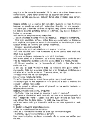 Digitalizado por kamparina para Biblioteca-irc en Septiembre de 2.003
negritos en la mesa del comedor! Sí, la mano de mister Owen se ve
en todo esto. ¿Pero dónde demonios se esconde ese Owen?
Abajo el sonido solemne del batintín llamó a los invitados para comer.
Rogers estaba en la puerta del comedor. Cuando los tres hombres
bajaban las escaleras se dirigió hacia ellos y les dijo con voz inquieta:
—Espero que la comida será de su agrado. Hay jamón y lengua fría y
he cocido algunas patatas; también, además, hay queso, biscuits y
frutas en conserva.
—Esa minuta me parece muy aceptable.
¿Tienen entonces muchos víveres de reserva? —preguntó Armstrong.
—Una gran cantidad, señor... sobre todo en conservas. La despensa
está repleta; esta precaución es indispensable en una isla que puede
quedar aislada de la costa por tiempo indefinido.
—Exacto —aprobó Lombard.
Seguidamente los tres individuos entraron al comedor.
—Es una lástima que Fred Narracott no haya venido esta mañana.
¡Qué mala suerte!
—Sí, una verdadera mala suerte —terminó Lombard.
Miss Brent entró en el comedor. Se le había escapado el ovillo de lana
y lo iba recogiendo cuidadosamente. Sentándose a la mesa, indicó:
—El tiempo cambia, se ha levantado el viento y las olas están
embravecidas.
A su vez el juez Wargrave hizo su entrada con paso lento y
mesurado. Bajo sus espesas cejas sus ojos lanzaban centelleantes
miradas a los demás invitados. Tras una pausa, les dijo:
—Vuestra mañana ha sido completa.
En su voz se notaba la ironía.
Vera Claythorne hizo su aparición de golpe, parecía sofocada.
—Supongo que no me esperaban —se apresuró a decir a manera de
excusa—. ¿Llego retrasada?
—No es usted la última, pues el general no ha venido todavía —
respondió miss Brent.
Rogers, dirigiéndose a ésta, preguntó:
—Señorita, ¿hay que servir en seguida o quieren esperar?
—El general MacArthur está sentado en una roca contemplando el
mar —respondió Vera—. Desde ese sitio dudo mucho de que haya
oído el batintín. En todo caso... no está hoy muy normal.
—Corro a anunciarle que la comida está servida —se apresuró a decir
Rogers.
El doctor se levantó precipitadamente.
—Voy yo; ustedes pueden empezar.
Salió de la habitación y detrás de él se oyó la voz de Rogers.
—Señorita, ¿quiere usted lengua o jamón?
Los cinco invitados, sentados alrededor de la mesa, no sabían qué
decirse.
 