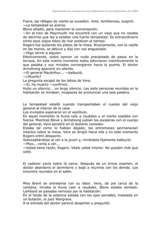 Digitalizado por kamparina para Biblioteca-irc en Septiembre de 2.003
Fuera, las ráfagas de viento se sucedían. Vera, temblorosa, suspiró.
—La tempestad se acerca.
Blove añadió, para mantener la conversación:
—En el tren de Playmouth me encontré con un viejo que no cesaba
de decirme que iba a estallar una fuerte tempestad. Es extraordinario
cómo esos viejos lobos de mar predicen el tiempo.
Rogers fue quitando los platos de la mesa. Bruscamente, con la vajilla
en las manos, se detuvo y dijo con voz angustiada:
—Oigo correr a alguien.
Efectivamente, todos oyeron un ruido precipitado de pasos en la
terraza. En este mismo momento todos adivinaron instintivamente lo
que pasaba y sus miradas convergieron hacia la puerta. El doctor
Armstrong apareció sin aliento.
—El general MacArthur... —balbució.
—¿Muerto?
La pregunta escapó de los labios de Vera.
—Sí, ha muerto —confirmó.
Hubo un silencio... un largo silencio. Las siete personas reunidas en la
habitación se miraban, incapaces de pronunciar una sola palabra.
La tempestad estalló cuando transportaban el cuerpo del viejo
general al interior de la casa.
Los invitados esperaron en el vestíbulo.
En aquel momento la lluvia caía a raudales y el viento soplaba con
fuerza. Mientras Blove y Armstrong subían las escaleras con el cuerpo
del general, Vera penetró en el desierto comedor.
Estaba tal como lo habían dejado; los entremeses permanecían
intactos sobre la mesa. Vera se dirigió hacia ella y en este momento
Rogers entró despacito.
Sobresaltándose al ver a la joven y, mirándola fijamente balbució:
—Miss... venía a ver...
—Usted tiene razón, Rogers. Véalo usted mismo: No quedan más que
siete.
El cadáver yacía sobre la cama. Después de un breve examen, el
doctor abandonó el dormitorio y bajó a reunirse con los demás. Los
encontró reunidos en el salón.
Miss Brent se entretenía con su labor. Vera, de pie cerca de la
ventana, miraba la lluvia caer a raudales. Blove estaba sentado.
Lombard se paseaba nervioso por la habitación.
En el fondo de la estancia estaba con los ojos cerrados, instalado en
un butacón, el juez Wargrave.
A la entrada del doctor pareció despertar y preguntó:
 