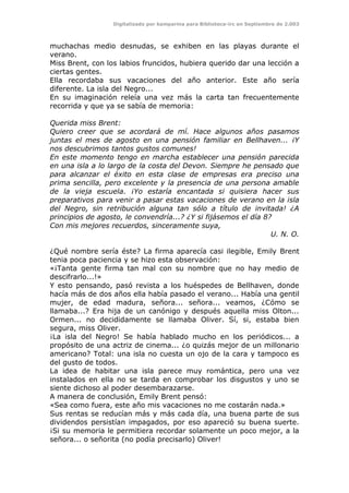 Digitalizado por kamparina para Biblioteca-irc en Septiembre de 2.003
muchachas medio desnudas, se exhiben en las playas durante el
verano.
Miss Brent, con los labios fruncidos, hubiera querido dar una lección a
ciertas gentes.
Ella recordaba sus vacaciones del año anterior. Este año sería
diferente. La isla del Negro...
En su imaginación releía una vez más la carta tan frecuentemente
recorrida y que ya se sabía de memoria:
Querida miss Brent:
Quiero creer que se acordará de mí. Hace algunos años pasamos
juntas el mes de agosto en una pensión familiar en Bellhaven... ¡Y
nos descubrimos tantos gustos comunes!
En este momento tengo en marcha establecer una pensión parecida
en una isla a lo largo de la costa del Devon. Siempre he pensado que
para alcanzar el éxito en esta clase de empresas era preciso una
prima sencilla, pero excelente y la presencia de una persona amable
de la vieja escuela. ¡Yo estaría encantada si quisiera hacer sus
preparativos para venir a pasar estas vacaciones de verano en la isla
del Negro, sin retribución alguna tan sólo a título de invitada! ¿A
principios de agosto, le convendría...? ¿Y si fijásemos el día 8?
Con mis mejores recuerdos, sinceramente suya,
U. N. O.
¿Qué nombre sería éste? La firma aparecía casi ilegible, Emily Brent
tenia poca paciencia y se hizo esta observación:
«¡Tanta gente firma tan mal con su nombre que no hay medio de
descifrarlo...!»
Y esto pensando, pasó revista a los huéspedes de Bellhaven, donde
hacía más de dos años ella había pasado el verano... Había una gentil
mujer, de edad madura, señora... señora... veamos, ¿Cómo se
llamaba...? Era hija de un canónigo y después aquella miss Olton...
Ormen... no decididamente se llamaba Oliver. Sí, si, estaba bien
segura, miss Oliver.
¡La isla del Negro! Se había hablado mucho en los periódicos... a
propósito de una actriz de cinema... ¿o quizás mejor de un millonario
americano? Total: una isla no cuesta un ojo de la cara y tampoco es
del gusto de todos.
La idea de habitar una isla parece muy romántica, pero una vez
instalados en ella no se tarda en comprobar los disgustos y uno se
siente dichoso al poder desembarazarse.
A manera de conclusión, Emily Brent pensó:
«Sea como fuera, este año mis vacaciones no me costarán nada.»
Sus rentas se reducían más y más cada día, una buena parte de sus
dividendos persistían impagados, por eso apareció su buena suerte.
¡Si su memoria le permitiera recordar solamente un poco mejor, a la
señora... o señorita (no podía precisarlo) Oliver!
 