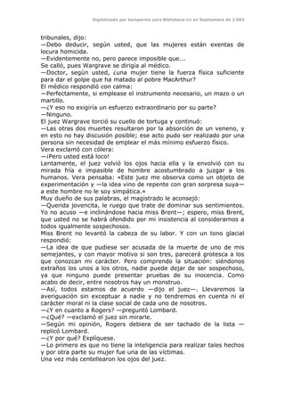 Digitalizado por kamparina para Biblioteca-irc en Septiembre de 2.003
tribunales, dijo:
—Debo deducir, según usted, que las mujeres están exentas de
locura homicida.
—Evidentemente no, pero parece imposible que...
Se calló, pues Wargrave se dirigía al médico.
—Doctor, según usted, ¿una mujer tiene la fuerza física suficiente
para dar el golpe que ha matado al pobre MacArthur?
El médico respondió con calma:
—Perfectamente, si emplease el instrumento necesario, un mazo o un
martillo.
—¿Y eso no exigiría un esfuerzo extraordinario por su parte?
—Ninguno.
El juez Wargrave torció su cuello de tortuga y continuó:
—Las otras dos muertes resultaron por la absorción de un veneno, y
en esto no hay discusión posible; ese acto pudo ser realizado por una
persona sin necesidad de emplear el más mínimo esfuerzo físico.
Vera exclamó con cólera:
—¡Pero usted está loco!
Lentamente, el juez volvió los ojos hacia ella y la envolvió con su
mirada fría e impasible de hombre acostumbrado a juzgar a los
humanos. Vera pensaba: «Este juez me observa como un objeto de
experimentación y —la idea vino de repente con gran sorpresa suya—
a este hombre no le soy simpática.»
Muy dueño de sus palabras, el magistrado le aconsejó:
—Querida jovencita, le ruego que trate de dominar sus sentimientos.
Yo no acuso —e inclinándose hacia miss Brent—; espero, miss Brent,
que usted no se habrá ofendido por mi insistencia al considerarnos a
todos igualmente sospechosos.
Miss Brent no levantó la cabeza de su labor. Y con un tono glacial
respondió:
—La idea de que pudiese ser acusada de la muerte de uno de mis
semejantes, y con mayor motivo si son tres, parecerá grotesca a los
que conozcan mi carácter. Pero comprendo la situación: siéndonos
extraños los unos a los otros, nadie puede dejar de ser sospechoso,
ya que ninguno puede presentar pruebas de su inocencia. Como
acabo de decir, entre nosotros hay un monstruo.
—Así, todos estamos de acuerdo —dijo el juez—. Llevaremos la
averiguación sin exceptuar a nadie y no tendremos en cuenta ni el
carácter moral ni la clase social de cada uno de nosotros.
—¿Y en cuanto a Rogers? —preguntó Lombard.
—¿Qué? —exclamó el juez sin mirarle.
—Según mi opinión, Rogers debiera de ser tachado de la lista —
replicó Lombard.
—¿Y por qué? Explíquese.
—Lo primero es que no tiene la inteligencia para realizar tales hechos
y por otra parte su mujer fue una de las víctimas.
Una vez más centellearon los ojos del juez.
 