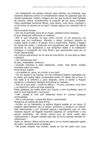 Digitalizado por kamparina para Biblioteca-irc en Septiembre de 2.003
—Su indignación me parece natural, pero admito, sin embargo, que
nosotros debemos tomar en consideración todos los aspectos que los
hechos presentan. Usted o Rogers son los que tuvieron más facilidad
de hacerlo. Ahora consideremos la posición de los otros invitados.
¿Qué posibilidad teníamos Blove, miss Brent, miss Vera, Lombard y
yo de echar el veneno en el vaso? ¿Puede alguno ser inocente? No lo
creo.
Vera exclamó furiosa:
—No me encontraba cerca de la mujer, ustedes fueron testigos.
El juez Wargrave reflexionó un instante.
—Por lo que recuerdo, he aquí cómo ocurrió. Si me equivoco, les
ruego que me rectifiquen. Marston y usted, Lombard, dejaron el
cuerpo sobre el sofá y el doctor vino a examinarla. Mandó a Rogers
en busca del coñac, y entonces nos inquietamos por saber de dónde
provenía la voz acusadora y nos dirigimos todos a la habitación
contigua, a excepción de miss Brent, que permaneció sola con la
mujer desvanecida.
Los colores aparecieron en la cara de miss Brent, la cual dejó su labor
y declaró:
—¡Es monstruoso eso!
El juez, implacable, continuó:
—Cuando volvimos a esta habitación, usted, miss Brent, estaba
inclinada sobre la mujer.
Emily Brent replicó:
—¿La piedad es, pues, un crimen a sus ojos?
—Yo me ajusto a los hechos. En ese momento Rogers regresaba con
el coñac que podía haber envenenado antes. El vasito con el licor le
fue dado a la enferma y poco después, entre el doctor y Rogers
ayudaron a acostarla, dándole Armstrong un sedante.
—Eso es lo que pasó —confirmó Blove—. El juez, Lombard, miss Vera
y yo estamos a salvo de toda sospecha.
Estas palabras las había dicho con fuerza y aire triunfante, pero el
juez le miró fijamente y murmuró:
—¡Ah! ¿Usted lo cree así? Debemos tener en cuenta cualquier
eventualidad.
—No lo comprendo —respondió Blove, sorprendido.
Wargrave se explicó de esta forma:
—Arriba, en su habitación, la señora Rogers estaba en su cama. El
sedante administrado por el doctor comienza a producir su efecto;
está adormecida y sin voluntad alguna, supongamos que en este
instante alguien ha llegado trayendo digamos un comprimido o una
poción diciéndole: «El doctor quiere que se tome usted este
medicamento.» ¿Dudan ustedes que ella no se lo hubiese tomado sin
reflexionar?
Hubo un silencio. Blove movía los pies y en su frente aparecían gotas
de sudor. Lombard tomó la palabra:
—No puedo aceptar esa versión. Nadie se fue del salón sino unas
 