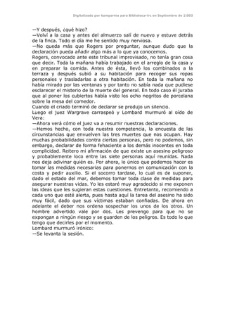 Digitalizado por kamparina para Biblioteca-irc en Septiembre de 2.003
—Y después, ¿qué hizo?
—Volví a la casa y antes del almuerzo salí de nuevo y estuve detrás
de la finca. Todo el día me he sentido muy nerviosa.
—No queda más que Rogers por preguntar, aunque dudo que la
declaración pueda añadir algo más a lo que ya conocemos.
Rogers, convocado ante este tribunal improvisado, no tenía gran cosa
que decir. Toda la mañana había trabajado en el arreglo de la casa y
en preparar la comida. Antes de ésta, llevó los combinados a la
terraza y después subió a su habitación para recoger sus ropas
personales y trasladarlas a otra habitación. En toda la mañana no
había mirado por las ventanas y por tanto no sabía nada que pudiese
esclarecer el misterio de la muerte del general. En todo caso él juraba
que al poner los cubiertos había visto los ocho negritos de porcelana
sobre la mesa del comedor.
Cuando el criado terminó de declarar se produjo un silencio.
Luego el juez Wargrave carraspeó y Lombard murmuró al oído de
Vera:
—Ahora verá cómo el juez va a resumir nuestras declaraciones.
—Hemos hecho, con toda nuestra competencia, la encuesta de las
circunstancias que envuelven las tres muertes que nos ocupan. Hay
muchas probabilidades contra ciertas personas, pero no podemos, sin
embargo, declarar de forma fehaciente a los demás inocentes en toda
complicidad. Reitero mi afirmación de que existe un asesino peligroso
y probablemente loco entre las siete personas aquí reunidas. Nada
nos deja adivinar quién es. Por ahora, lo único que podemos hacer es
tomar las medidas necesarias para ponernos en comunicación con la
costa y pedir auxilio. Si el socorro tardase, lo cual es de suponer,
dado el estado del mar, debemos tomar toda clase de medidas para
asegurar nuestras vidas. Yo les estaré muy agradecido si me exponen
las ideas que les sugieran estas cuestiones. Entretanto, recomiendo a
cada uno que esté alerta, pues hasta aquí la tarea del asesino ha sido
muy fácil, dado que sus víctimas estaban confiadas. De ahora en
adelante el deber nos ordena sospechar los unos de los otros. Un
hombre advertido vale por dos. Les prevengo para que no se
expongan a ningún riesgo y se guarden de los peligros. Es todo lo que
tengo que decirles por el momento.
Lombard murmuró irónico:
—Se levanta la sesión.
 