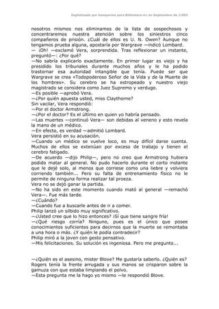 Digitalizado por kamparina para Biblioteca-irc en Septiembre de 2.003
nosotros mismos nos eliminamos de la lista de sospechosos y
concentraremos nuestra atención sobre los siniestros cinco
compañeros de prisión. ¿Cuál de ellos es U. N. Owen? Aunque no
tengamos prueba alguna, apostaría por Wargrave —indicó Lombard.
— ¡Oh! —exclamó Vera, sorprendida. Tras reflexionar un instante,
preguntó—: ¿Por qué?
—No sabría explicarlo exactamente. En primer lugar es viejo y ha
presidido los tribunales durante muchos años y le ha podido
trastornar esa autoridad intangible que tenía. Puede ser que
Wargrave se crea «Todopoderoso Señor de la Vida y de la Muerte de
los hombres». Su cerebro se ha estropeado y nuestro viejo
magistrado se considera como Juez Supremo y verdugo.
—Es posible —aprobó Vera.
—¿Por quién apuesta usted, miss Claythorne?
Sin vacilar, Vera respondió:
—Por el doctor Armstrong.
—¿Por el doctor? Es el último en quien yo habría pensado.
—Las muertes —continuó Vera— son debidas al veneno y esto revela
la mano de un médico.
—En efecto, es verdad —admitió Lombard.
Vera persistió en su acusación.
—Cuando un médico se vuelve loco, es muy difícil darse cuenta.
Muchos de ellos se extenúan por exceso de trabajo y tienen el
cerebro fatigado.
—De acuerdo —dijo Philip—, pero no creo que Armstrong hubiera
podido matar al general. No pudo hacerlo durante el corto instante
que le dejé solo, al menos que corriese como una liebre y volviera
corriendo también... Pero su falta de entrenamiento físico no le
permite de ninguna forma realizar tal proeza.
Vera no se dejó ganar la partida.
—No ha sido en este momento cuando mató al general —remachó
Vera—. Fue más tarde.
—¿Cuándo?
—Cuando fue a buscarle antes de ir a comer.
Philip lanzó un silbido muy significativo.
—¿Usted cree que lo hizo entonces? ¡Sí que tiene sangre fría!
—¿Qué riesgo corría? Ninguno, pues es el único que posee
conocimientos suficientes para decirnos que la muerte se remontaba
a una hora o más. ¿Y quién le podía contradecir?
Philip miró a la joven con gesto pensativo.
—Mis felicitaciones. Su solución es ingeniosa. Pero me pregunto...
—¿Quién es el asesino, mister Blove? Me gustaría saberlo. ¿Quién es?
Rogers tenía la frente arrugada y sus manos se crisparon sobre la
gamuza con que estaba limpiando el polvo.
—Esta pregunta me la hago yo mismo —le respondió Blove.
 