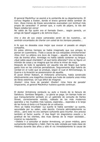 Digitalizado por kamparina para Biblioteca-irc en Septiembre de 2.003
El general MacArthur se asomó a la ventanilla de su departamento. El
convoy llegaba a Exeter, donde el bravo general debía cambiar de
tren. ¡Esos trenes de líneas secundarias avanzaban con lentitud más
propia de caracoles! ¡Y pensar que, a vuelo de pájaro, la isla del
Negro estaba tan cerca!
No sabía de fijo quién era el llamado Owen... según parecía, un
amigo de Spoof Leggard y de Johnnie Dyer...
Uno o dos de sus viejos camaradas serán de los nuestros... se
sentirán encantados de charlar con usted de los tiempos pasados...
A fe que no deseaba cosa mejor que evocar el pasado en alegre
compañía.
En estos últimos tiempos se había imaginado que sus amigos le
ponían en cuarentena. ¡Todo a causa de sus estúpidas chinchorrerías!
¡Dios mío! La píldora era dura de tragar... aquello se remontaba a
más de treinta años. Armitage no había sabido contener su lengua.
¿Qué sabía aquel charlatán? ¿A qué tanto alborotar? Uno se figura un
montón de cosas y se imagina que los otros le miran de reojo.
Después de todo le agradaría ver aquella isla del Negro que tanto
gasto hizo en las crónicas periodísticas. Seguramente algo habría de
verdad en el ruido que se produjo, según el cual el Almirantazgo, la
Guerra o la Aviación se posesionaron de aquélla.
El joven Elmer Robson, el millonario americano, había construido
efectivamente una magnífica morada que hubo de costarle unos miles
de libras esterlinas. Un lujo difícil de imaginar.
¡Exeter! ¡Una hora de parada! ¡Exeter! ¡Una hora de parada!
Impaciente, el general MacArthur hubiera querido continuar.
El doctor Armstrong conducía su auto a través de la llanura de
Salisbury. Sentíase fatigado... La gloria se paga. Un tiempo hubo en
que tranquilamente sentado en un gabinete de consulta de Harley
Street, correctamente vestido, rodeado de los más modernos
aparatos y los muebles más lujosos, esperaba... esperaba a lo largo
de las horas el éxito o el fracaso de un esfuerzo.
¡Pero ya había triunfado! ¡La suerte le había sonreído! La suerte,
secundada por su saber, vale decirlo. Conocía admirablemente su
oficio... pero esto no era siempre suficiente para triunfar. Era preciso
también el factor suerte. ¡Y ésa llegó! Un diagnóstico exacto y la
gratitud de los clientes, dos ricas damas de la mejor sociedad...
crearon su reputación.
—Debéis ir a consultar al doctor Armstrong, un joven médico, pero
sumamente inteligente y hábil. Pam ha sido visitada por toda clase de
médicos durante dos años y sólo él vio inmediatamente la causa de
 