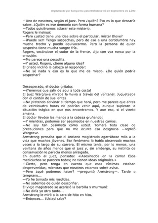 Digitalizado por kamparina para Biblioteca-irc en Septiembre de 2.003
—Uno de nosotros, según el juez. Pero ¿quién? Eso es lo que desearía
saber. ¿Quién es ese demonio con forma humana?
—Todos quisiéramos aclarar este misterio.
Rogers le insinuó:
—Pero ¿usted tiene una idea sobre el particular, mister Blove?
—¡Puede ser! Tengo sospechas, pero de eso a una certidumbre hay
mucho trecho y puedo equivocarme. Pero la persona de quien
sospecho tiene mucha sangre fría.
Rogers, secándose el sudor de la frente, dijo con voz ronca por la
emoción:
—Me parece una pesadilla.
—Y usted, Rogers, ¿tiene alguna idea?
El criado inclinó la cabeza al responder:
—No sé nada y eso es lo que me da miedo. ¿De quién podría
sospechar?
Desesperado, el doctor gritaba:
—¡Tenemos que salir de aquí a toda costa!
El juez Wargrave miraba la lluvia a través del ventanal. Jugueteaba
con el cordón de sus lentes.
—No pretendo adivinar el tiempo que hará, pero me parece que antes
de veinticuatro horas no podrían venir aquí, aunque supieran la
situación trágica en que nos encontramos. Y aun eso, si el viento
amaina.
El doctor llevóse las manos a la cabeza gruñendo:
—Y mientras, podemos ser asesinados en nuestras camas.
—No soy tan pesimista como usted. Tomaré toda clase de
precauciones para que no me ocurra esa desgracia —replicó
Wargrave.
Armstrong pensaba que el anciano magistrado agarrábase más a la
vida que muchos jóvenes. Ese fenómeno lo había observado muchas
veces a lo largo de su carrera. El mismo tenía, por lo menos, una
veintena de años menos que el juez y, sin embargo, su instinto de
conservación le parecía menos arraigado.
En cuanto al juez, pensaba: «¡Asesinados en la cama! Esos
medicuchos se parecen todos; no tienen ideas originales.»
—Cierto, pero tenga en cuenta que esas víctimas estaban
desprevenidas, mientras que nosotros estamos sobre aviso.
—Pero ¿qué podemos hacer? —preguntó Armstrong—. Tarde o
temprano...
—Yo he tomado mis medidas.
—No sabemos de quién desconfiar.
El viejo magistrado se acarició la barbilla y murmuró:
—No diría yo otro tanto...
Armstrong le miró a la cara de hito en hito.
—Entonces... ¿Usted sabe?
 