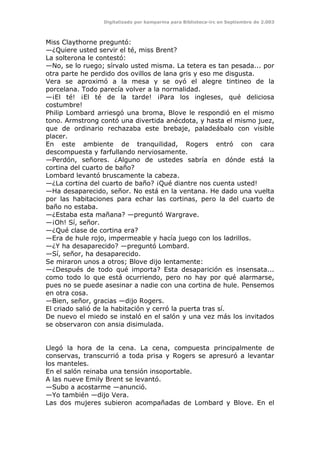 Digitalizado por kamparina para Biblioteca-irc en Septiembre de 2.003
Miss Claythorne preguntó:
—¿Quiere usted servir el té, miss Brent?
La solterona le contestó:
—No, se lo ruego; sírvalo usted misma. La tetera es tan pesada... por
otra parte he perdido dos ovillos de lana gris y eso me disgusta.
Vera se aproximó a la mesa y se oyó el alegre tintineo de la
porcelana. Todo parecía volver a la normalidad.
—¡El té! ¡El té de la tarde! ¡Para los ingleses, qué deliciosa
costumbre!
Philip Lombard arriesgó una broma, Blove le respondió en el mismo
tono. Armstrong contó una divertida anécdota, y hasta el mismo juez,
que de ordinario rechazaba este brebaje, paladeábalo con visible
placer.
En este ambiente de tranquilidad, Rogers entró con cara
descompuesta y farfullando nerviosamente.
—Perdón, señores. ¿Alguno de ustedes sabría en dónde está la
cortina del cuarto de baño?
Lombard levantó bruscamente la cabeza.
—¿La cortina del cuarto de baño? ¡Qué diantre nos cuenta usted!
—Ha desaparecido, señor. No está en la ventana. He dado una vuelta
por las habitaciones para echar las cortinas, pero la del cuarto de
baño no estaba.
—¿Estaba esta mañana? —preguntó Wargrave.
—¡Oh! Sí, señor.
—¿Qué clase de cortina era?
—Era de hule rojo, impermeable y hacía juego con los ladrillos.
—¿Y ha desaparecido? —preguntó Lombard.
—Sí, señor, ha desaparecido.
Se miraron unos a otros; Blove dijo lentamente:
—¿Después de todo qué importa? Esta desaparición es insensata...
como todo lo que está ocurriendo, pero no hay por qué alarmarse,
pues no se puede asesinar a nadie con una cortina de hule. Pensemos
en otra cosa.
—Bien, señor, gracias —dijo Rogers.
El criado salió de la habitación y cerró la puerta tras sí.
De nuevo el miedo se instaló en el salón y una vez más los invitados
se observaron con ansia disimulada.
Llegó la hora de la cena. La cena, compuesta principalmente de
conservas, transcurrió a toda prisa y Rogers se apresuró a levantar
los manteles.
En el salón reinaba una tensión insoportable.
A las nueve Emily Brent se levantó.
—Subo a acostarme —anunció.
—Yo también —dijo Vera.
Las dos mujeres subieron acompañadas de Lombard y Blove. En el
 